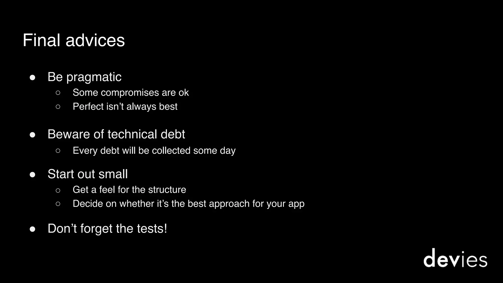 Final advices
! Be pragmatic
○ Some compromises are ok
○ Perfect isn’t always best
! Beware of technical debt
○ Every debt will be collected some day
! Start out small
○ Get a feel for the structure
○ Decide on whether it’s the best approach for your app
! Don’t forget the tests!
 