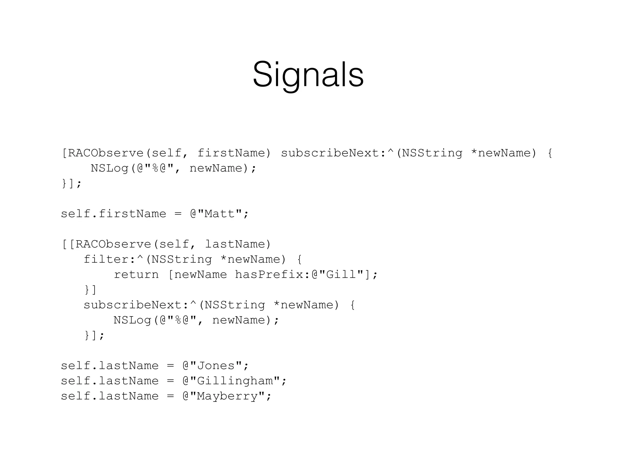 Signals
[RACObserve(self, firstName) subscribeNext:^(NSString *newName) {
NSLog(@"%@", newName);
}];
self.firstName = @"Matt";
[[RACObserve(self, lastName)
filter:^(NSString *newName) {
return [newName hasPrefix:@"Gill"];
}]
subscribeNext:^(NSString *newName) {
NSLog(@"%@", newName);
}];
self.lastName = @"Jones";
self.lastName = @"Gillingham";
self.lastName = @"Mayberry";

 