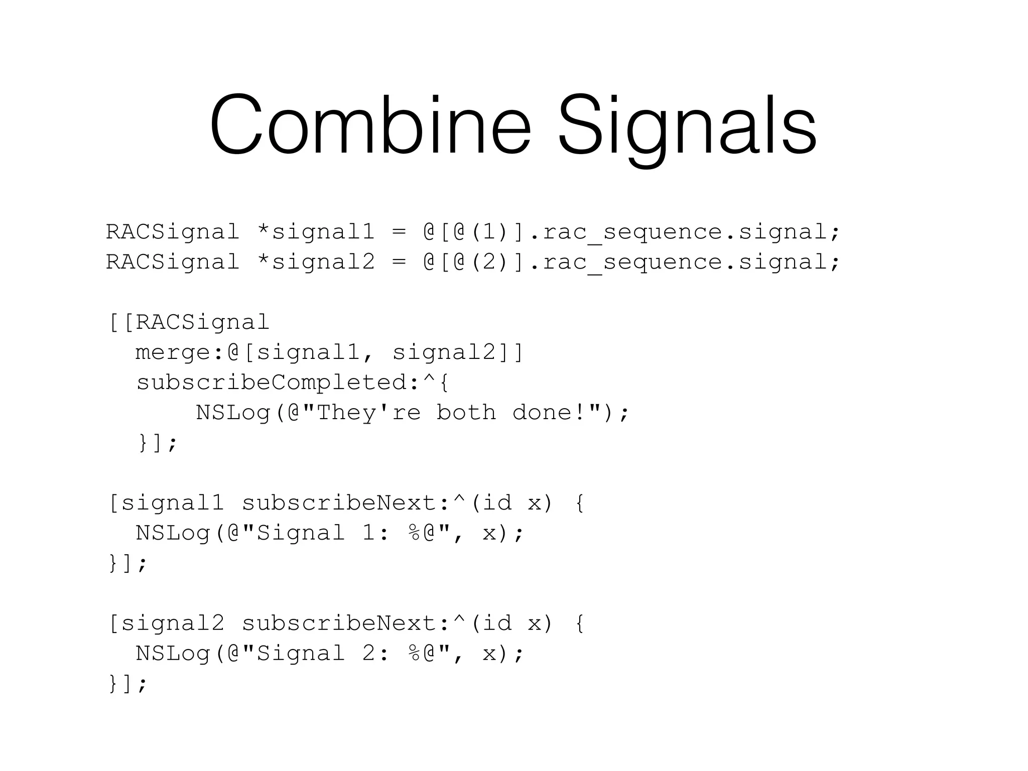 Combine Signals
RACSignal *signal1 = @[@(1)].rac_sequence.signal;
RACSignal *signal2 = @[@(2)].rac_sequence.signal;
[[RACSignal
merge:@[signal1, signal2]]
subscribeCompleted:^{
NSLog(@"They're both done!");
}];
[signal1 subscribeNext:^(id x) {
NSLog(@"Signal 1: %@", x);
}];
[signal2 subscribeNext:^(id x) {
NSLog(@"Signal 2: %@", x);
}];

 