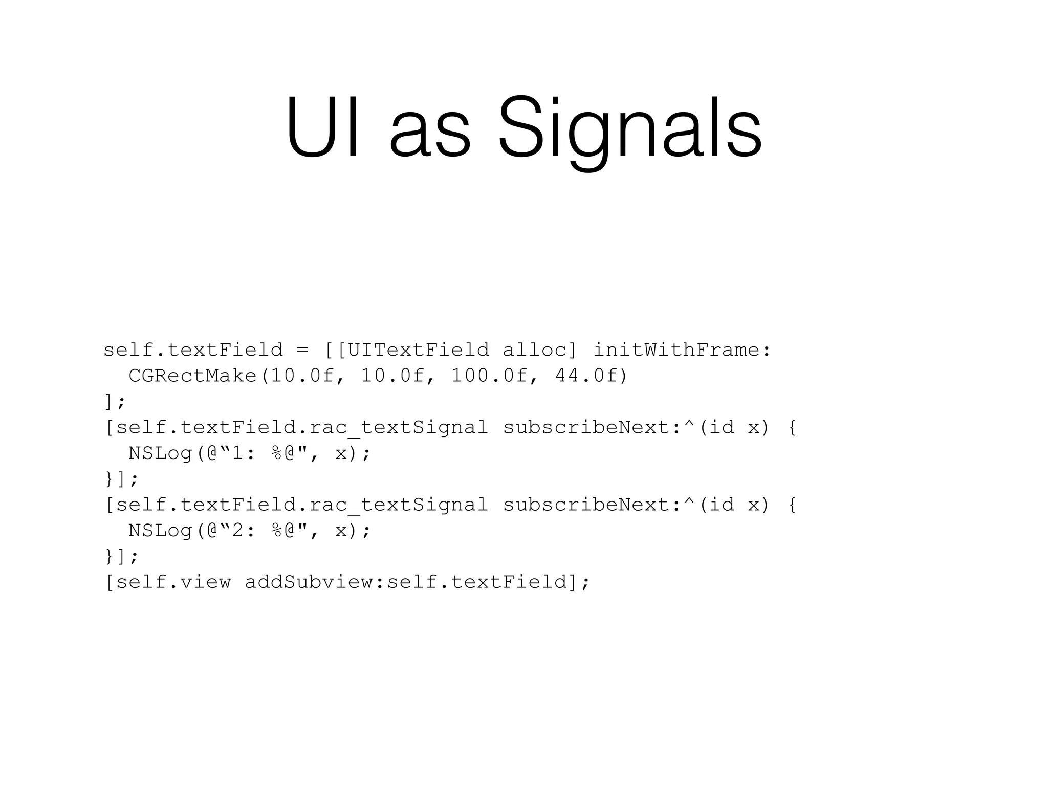 UI as Signals
self.textField = [[UITextField alloc] initWithFrame:
CGRectMake(10.0f, 10.0f, 100.0f, 44.0f)
];
[self.textField.rac_textSignal subscribeNext:^(id x) {
NSLog(@“1: %@", x);
}];
[self.textField.rac_textSignal subscribeNext:^(id x) {
NSLog(@“2: %@", x);
}];
[self.view addSubview:self.textField];

 