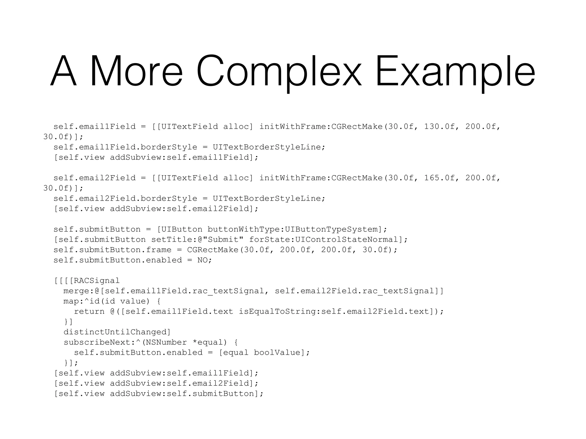 A More Complex Example
self.email1Field = [[UITextField alloc] initWithFrame:CGRectMake(30.0f, 130.0f, 200.0f,
30.0f)];
self.email1Field.borderStyle = UITextBorderStyleLine;
[self.view addSubview:self.email1Field];
self.email2Field = [[UITextField alloc] initWithFrame:CGRectMake(30.0f, 165.0f, 200.0f,
30.0f)];
self.email2Field.borderStyle = UITextBorderStyleLine;
[self.view addSubview:self.email2Field];
self.submitButton = [UIButton buttonWithType:UIButtonTypeSystem];
[self.submitButton setTitle:@"Submit" forState:UIControlStateNormal];
self.submitButton.frame = CGRectMake(30.0f, 200.0f, 200.0f, 30.0f);
self.submitButton.enabled = NO;
[[[[RACSignal
merge:@[self.email1Field.rac_textSignal, self.email2Field.rac_textSignal]]
map:^id(id value) {
return @([self.email1Field.text isEqualToString:self.email2Field.text]);
}]
distinctUntilChanged]
subscribeNext:^(NSNumber *equal) {
self.submitButton.enabled = [equal boolValue];
}];
[self.view addSubview:self.email1Field];
[self.view addSubview:self.email2Field];
[self.view addSubview:self.submitButton];

 