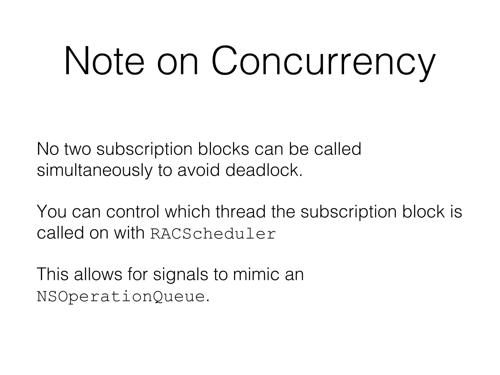 Note on Concurrency
No two subscription blocks can be called
simultaneously to avoid deadlock.
You can control which thread the subscription block is
called on with RACScheduler
This allows for signals to mimic an
NSOperationQueue.

 