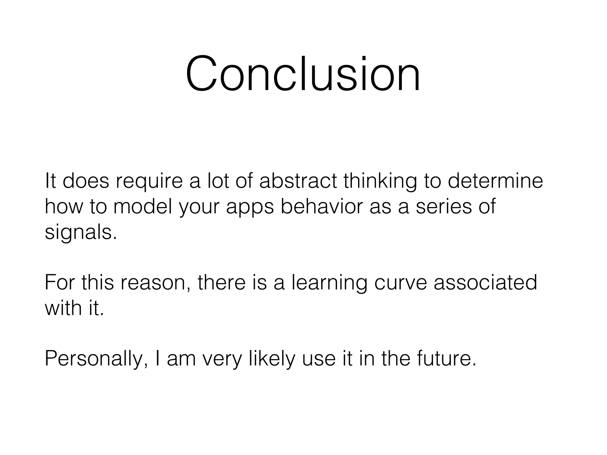 Conclusion
It does require a lot of abstract thinking to determine
how to model your apps behavior as a series of
signals.
For this reason, there is a learning curve associated
with it.
Personally, I am very likely use it in the future.

 