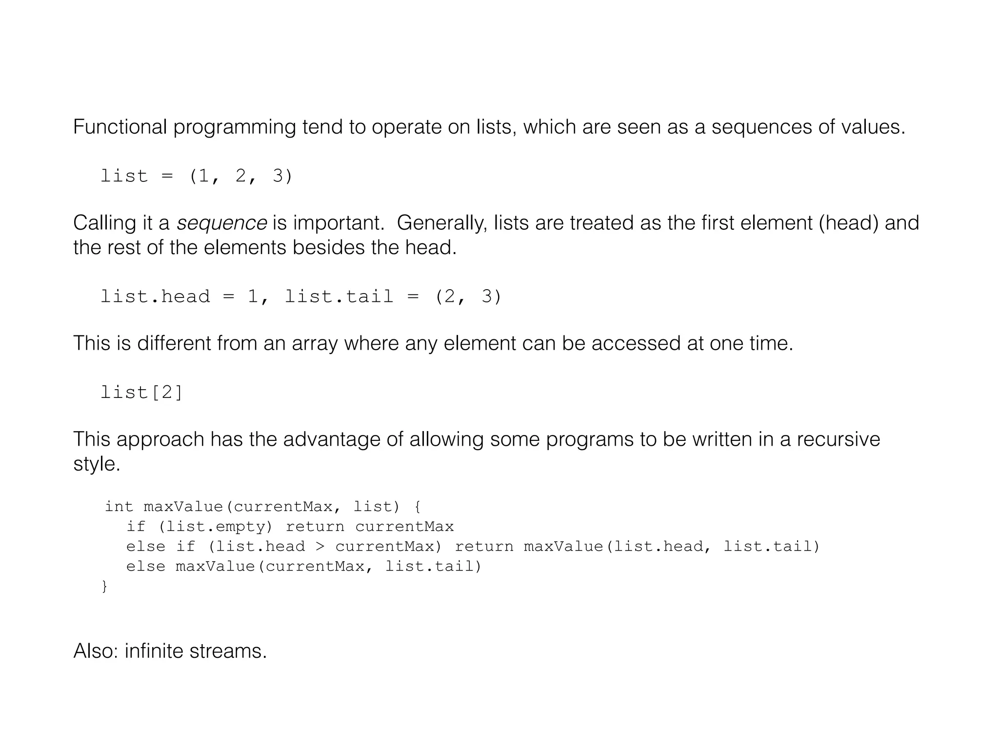 Functional programming tend to operate on lists, which are seen as a sequences of values.
list = (1, 2, 3)
Calling it a sequence is important. Generally, lists are treated as the first element (head) and
the rest of the elements besides the head.
list.head = 1, list.tail = (2, 3)
This is different from an array where any element can be accessed at one time.
list[2]
This approach has the advantage of allowing some programs to be written in a recursive
style.
int maxValue(currentMax, list) {
if (list.empty) return currentMax
else if (list.head > currentMax) return maxValue(list.head, list.tail)
else maxValue(currentMax, list.tail)
}

Also: infinite streams.

 