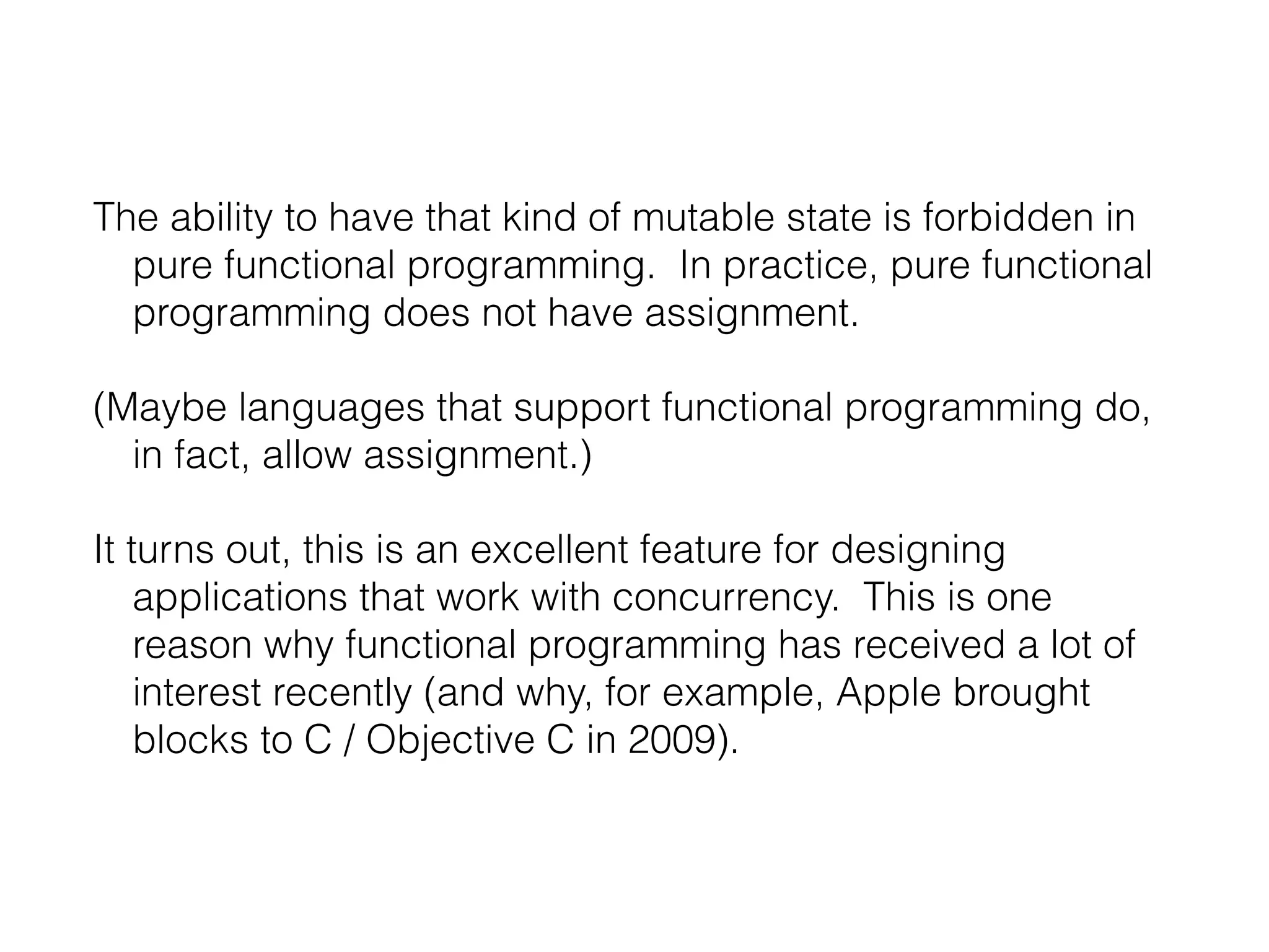 The ability to have that kind of mutable state is forbidden in
pure functional programming. In practice, pure functional
programming does not have assignment.
(Maybe languages that support functional programming do,
in fact, allow assignment.)
It turns out, this is an excellent feature for designing
applications that work with concurrency. This is one
reason why functional programming has received a lot of
interest recently (and why, for example, Apple brought
blocks to C / Objective C in 2009).

 