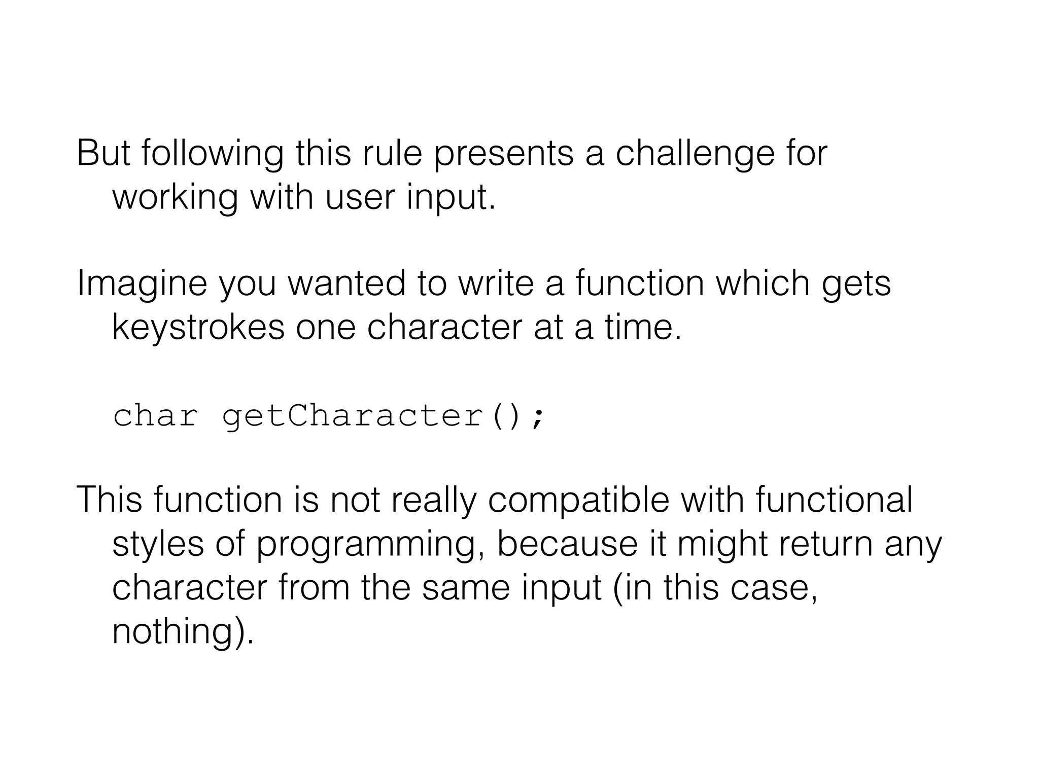 But following this rule presents a challenge for
working with user input.
Imagine you wanted to write a function which gets
keystrokes one character at a time.
char getCharacter();
This function is not really compatible with functional
styles of programming, because it might return any
character from the same input (in this case,
nothing).

 