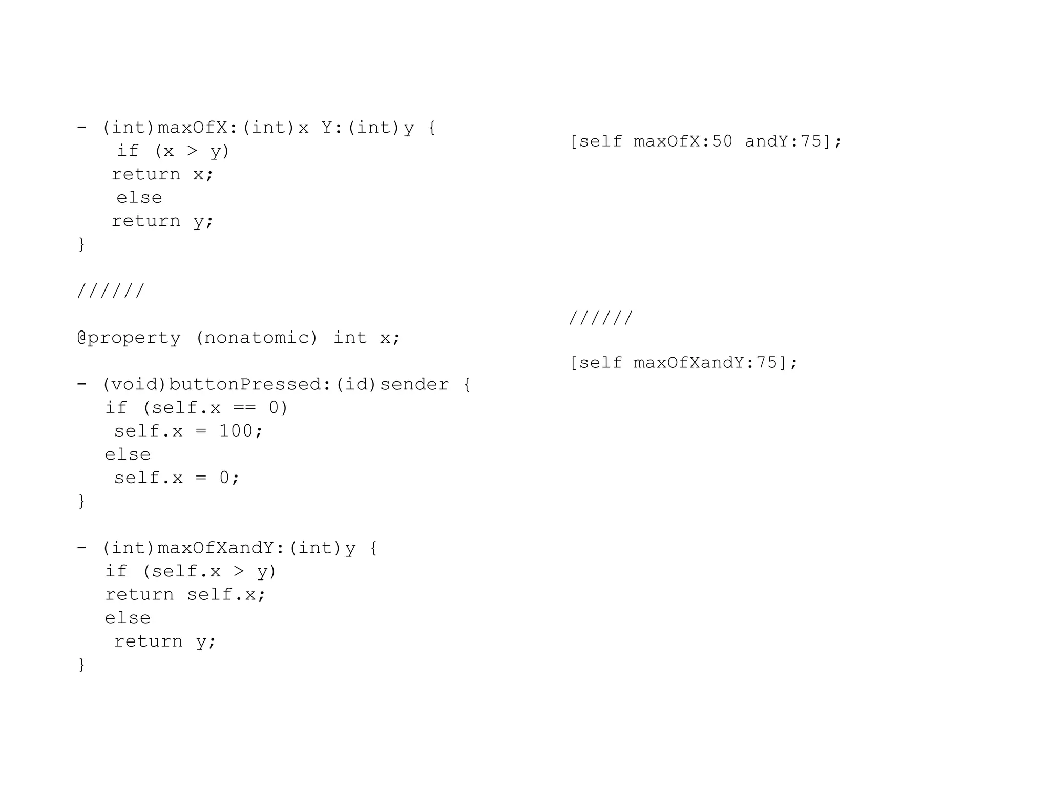 - (int)maxOfX:(int)x Y:(int)y {
if (x > y)
return x;
else
return y;
}

[self maxOfX:50 andY:75];

//////
//////

@property (nonatomic) int x;
[self maxOfXandY:75];

- (void)buttonPressed:(id)sender {
if (self.x == 0)
self.x = 100;
else
self.x = 0;
}
- (int)maxOfXandY:(int)y {
if (self.x > y)
return self.x;
else
return y;
}

 