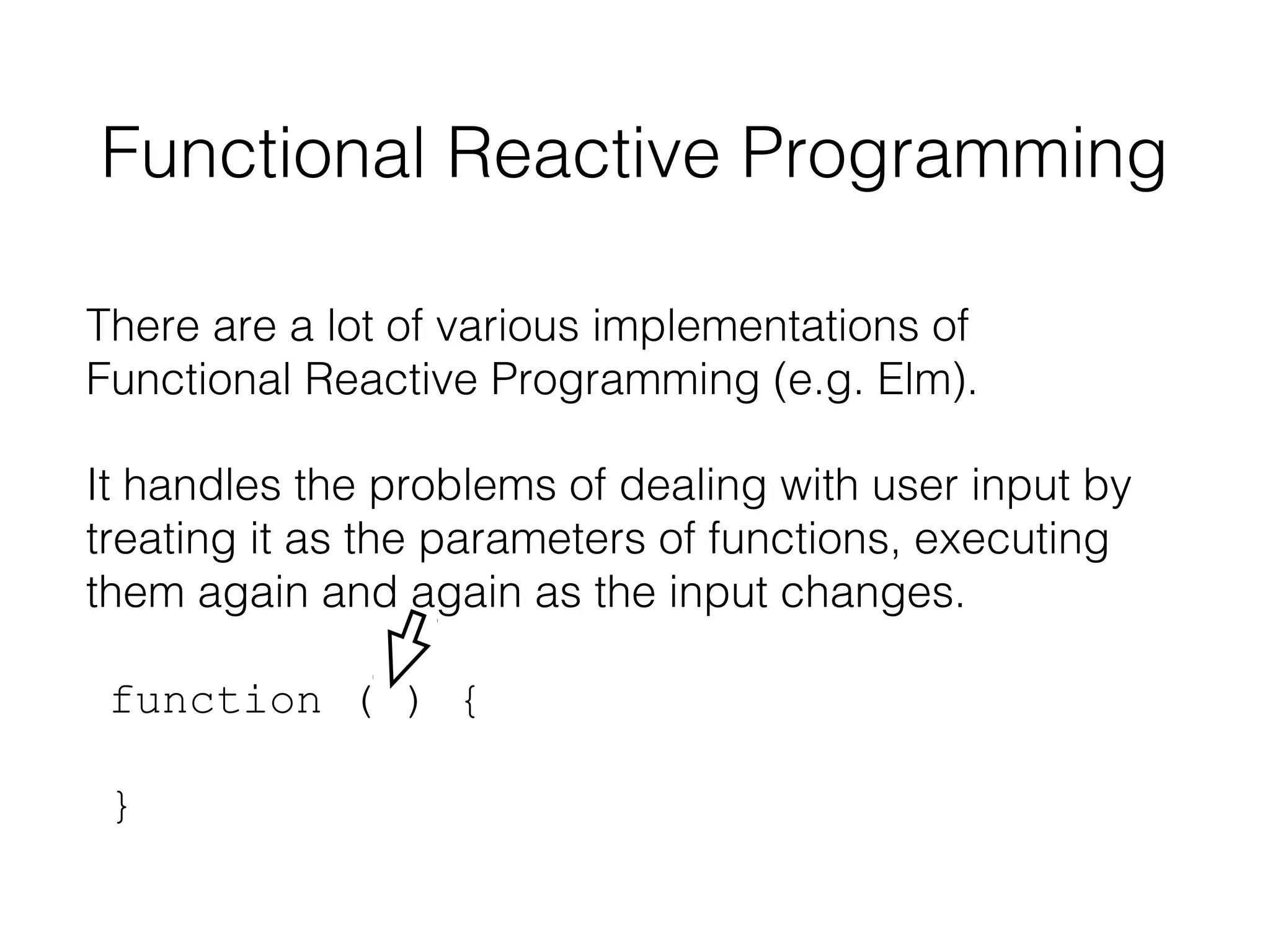 Functional Reactive Programming
There are a lot of various implementations of
Functional Reactive Programming (e.g. Elm).
It handles the problems of dealing with user input by
treating it as the parameters of functions, executing
them again and again as the input changes.
function ( ) {
}

 
