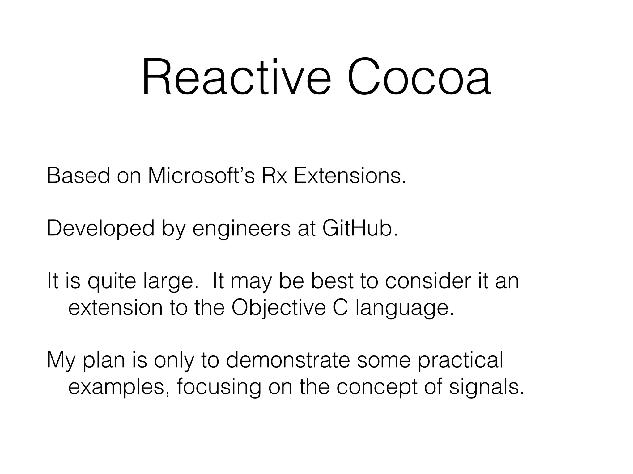 Reactive Cocoa
Based on Microsoft’s Rx Extensions.
Developed by engineers at GitHub.
It is quite large. It may be best to consider it an
extension to the Objective C language.
My plan is only to demonstrate some practical
examples, focusing on the concept of signals.

 