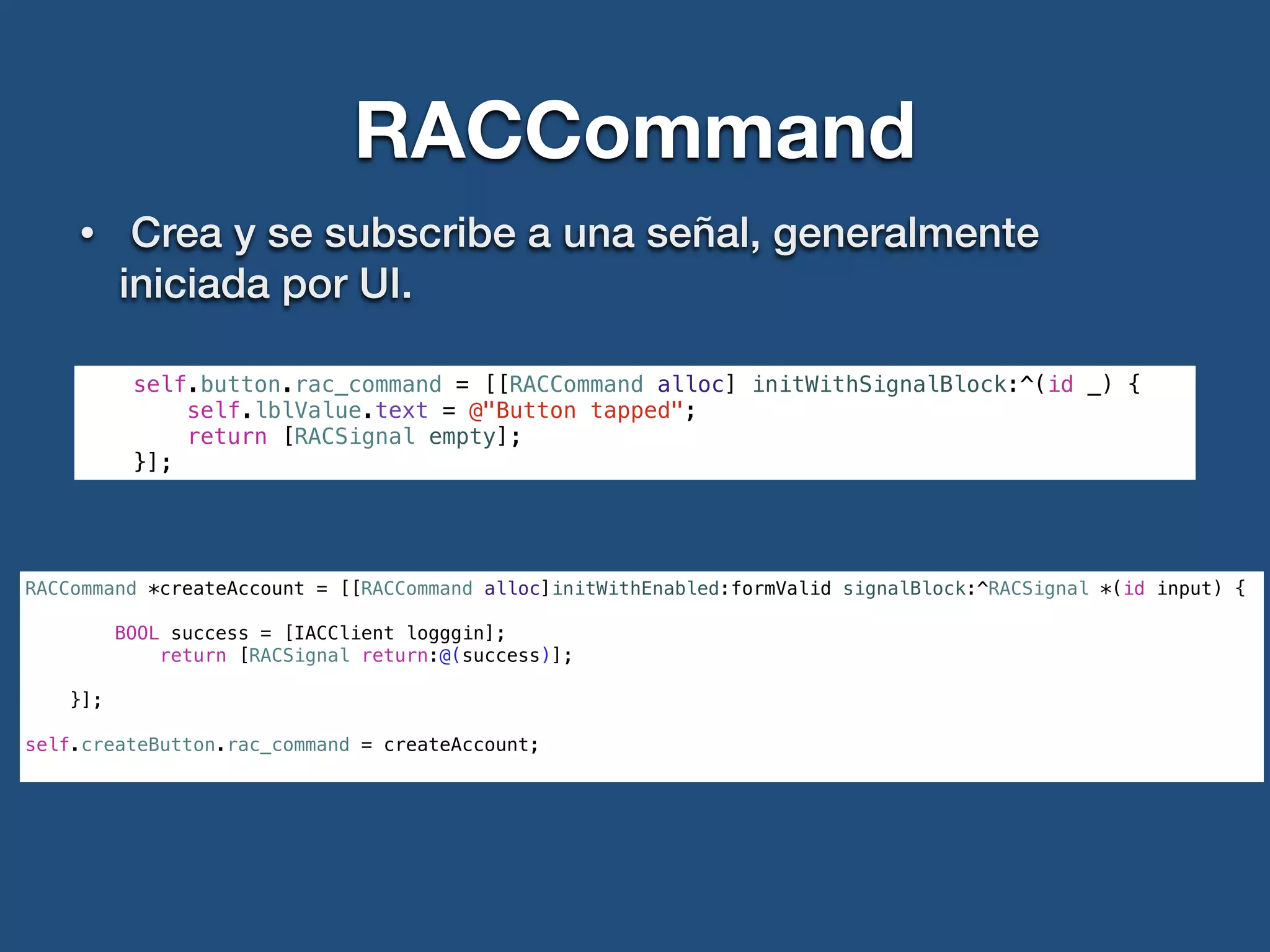 RACCommand
• Crea y se subscribe a una señal, generalmente
iniciada por UI.
self.button.rac_command = [[RACCommand alloc] initWithSignalBlock:^(id _) {
self.lblValue.text = @"Button tapped";
return [RACSignal empty];
}];
RACCommand *createAccount = [[RACCommand alloc]initWithEnabled:formValid signalBlock:^RACSignal *(id input) {
BOOL success = [IACClient logggin];
return [RACSignal return:@(success)];
}];
!
self.createButton.rac_command = createAccount;
 