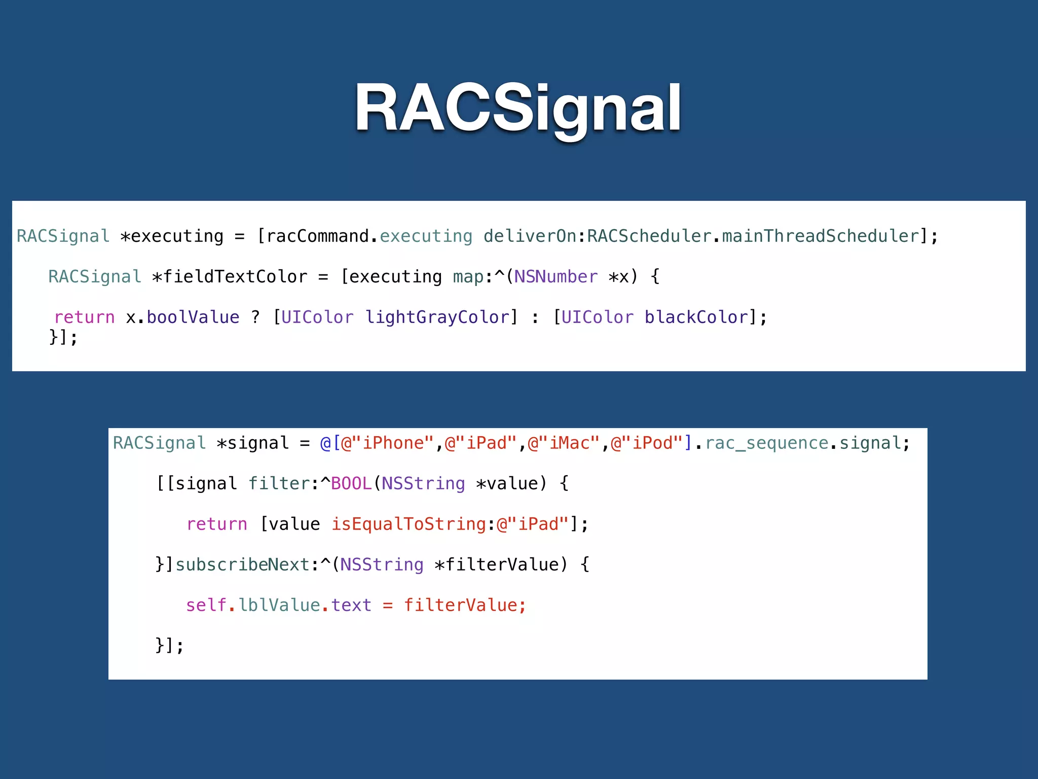RACSignal
RACSignal *executing = [racCommand.executing deliverOn:RACScheduler.mainThreadScheduler];
!
RACSignal *fieldTextColor = [executing map:^(NSNumber *x) {
return x.boolValue ? [UIColor lightGrayColor] : [UIColor blackColor];
}];
RACSignal *signal = @[@"iPhone",@"iPad",@"iMac",@"iPod"].rac_sequence.signal;
[[signal filter:^BOOL(NSString *value) {
return [value isEqualToString:@"iPad"];
}]subscribeNext:^(NSString *filterValue) {
self.lblValue.text = filterValue;
}];
 