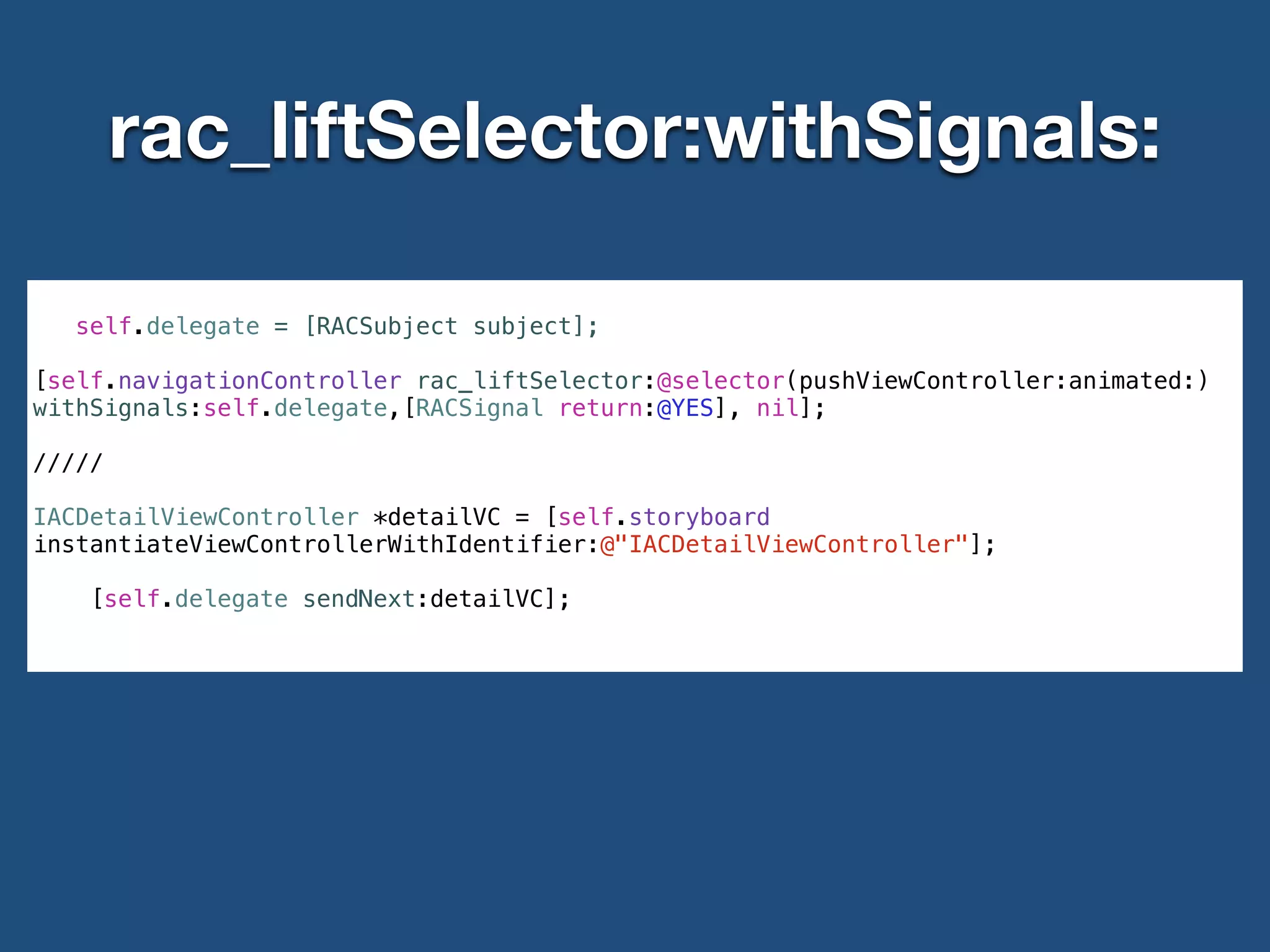 rac_liftSelector:withSignals:
!
self.delegate = [RACSubject subject];
!
[self.navigationController rac_liftSelector:@selector(pushViewController:animated:)
withSignals:self.delegate,[RACSignal return:@YES], nil];
!
/////
!
IACDetailViewController *detailVC = [self.storyboard
instantiateViewControllerWithIdentifier:@"IACDetailViewController"];
!
[self.delegate sendNext:detailVC];
!
 