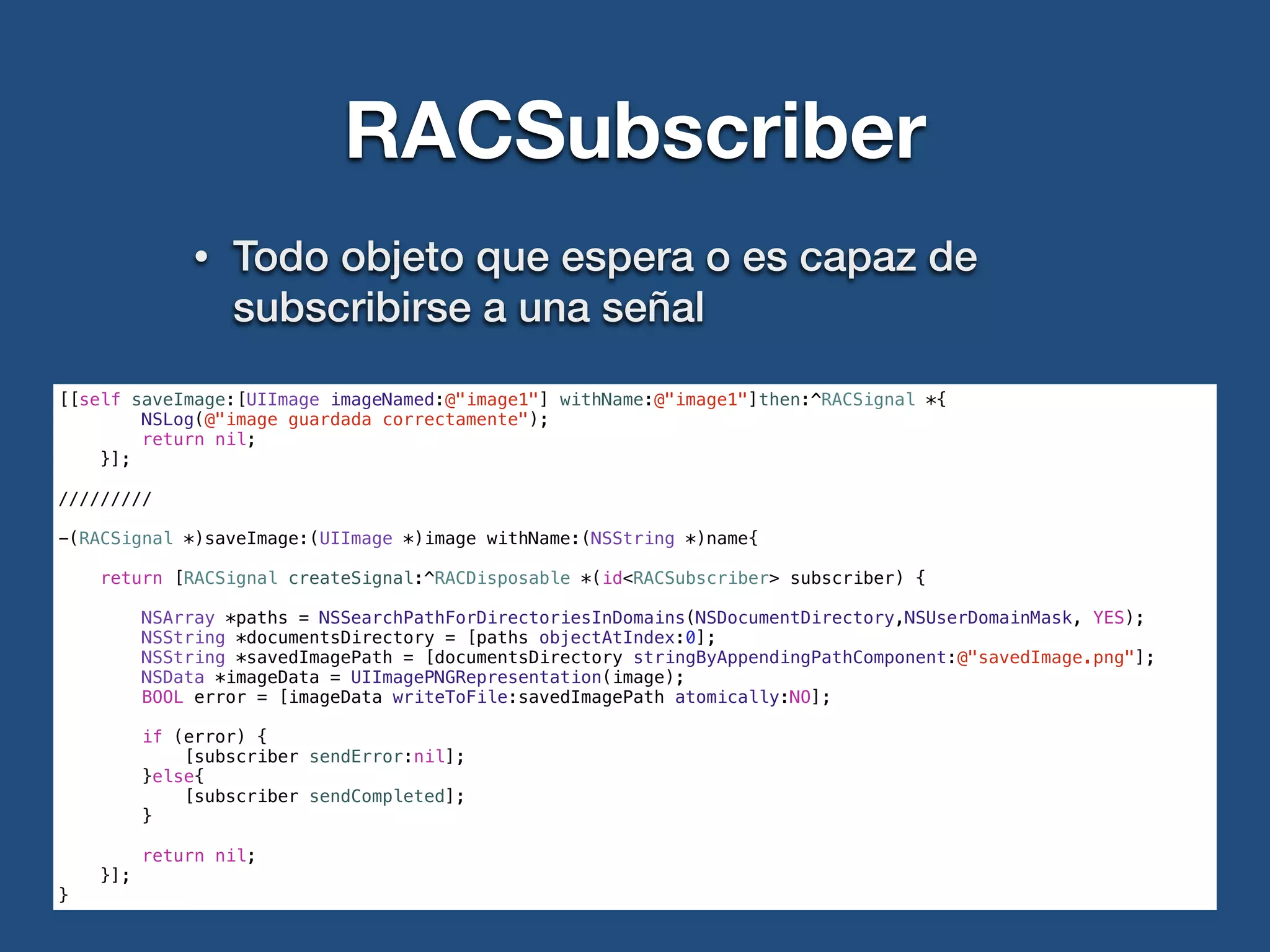 RACSubscriber
• Todo objeto que espera o es capaz de
subscribirse a una señal
[[self saveImage:[UIImage imageNamed:@"image1"] withName:@"image1"]then:^RACSignal *{
NSLog(@"image guardada correctamente");
return nil;
}];
!
/////////
!
-(RACSignal *)saveImage:(UIImage *)image withName:(NSString *)name{
return [RACSignal createSignal:^RACDisposable *(id<RACSubscriber> subscriber) {
NSArray *paths = NSSearchPathForDirectoriesInDomains(NSDocumentDirectory,NSUserDomainMask, YES);
NSString *documentsDirectory = [paths objectAtIndex:0];
NSString *savedImagePath = [documentsDirectory stringByAppendingPathComponent:@"savedImage.png"];
NSData *imageData = UIImagePNGRepresentation(image);
BOOL error = [imageData writeToFile:savedImagePath atomically:NO];
if (error) {
[subscriber sendError:nil];
}else{
[subscriber sendCompleted];
}
return nil;
}];
}
 
