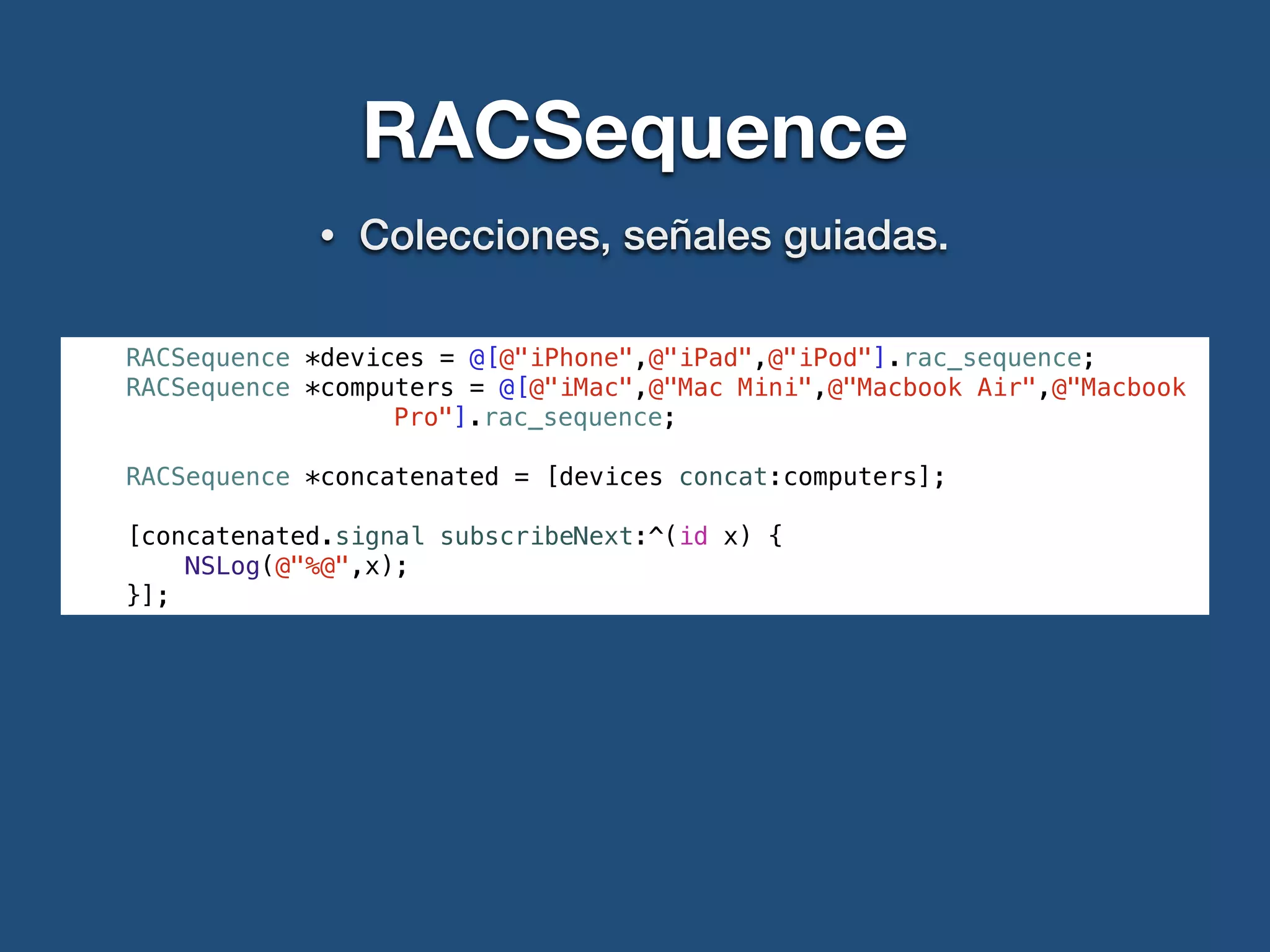 RACSequence
• Colecciones, señales guiadas.
RACSequence *devices = @[@"iPhone",@"iPad",@"iPod"].rac_sequence;
RACSequence *computers = @[@"iMac",@"Mac Mini",@"Macbook Air",@"Macbook
Pro"].rac_sequence;
RACSequence *concatenated = [devices concat:computers];
[concatenated.signal subscribeNext:^(id x) {
NSLog(@"%@",x);
}];
 