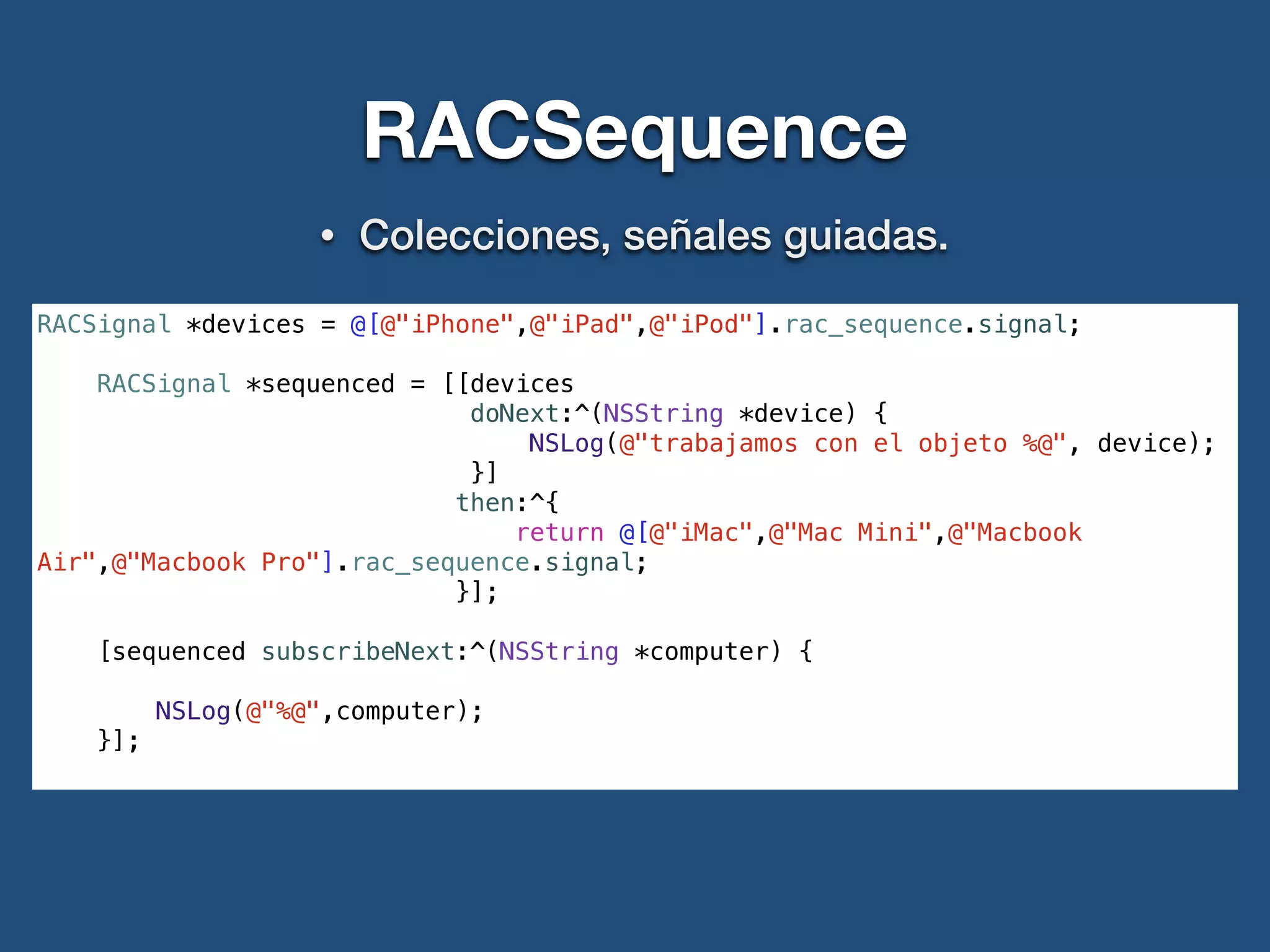 RACSequence
• Colecciones, señales guiadas.
RACSignal *devices = @[@"iPhone",@"iPad",@"iPod"].rac_sequence.signal;
RACSignal *sequenced = [[devices
doNext:^(NSString *device) {
NSLog(@"trabajamos con el objeto %@", device);
}]
then:^{
return @[@"iMac",@"Mac Mini",@"Macbook
Air",@"Macbook Pro"].rac_sequence.signal;
}];
[sequenced subscribeNext:^(NSString *computer) {
NSLog(@"%@",computer);
}];
 