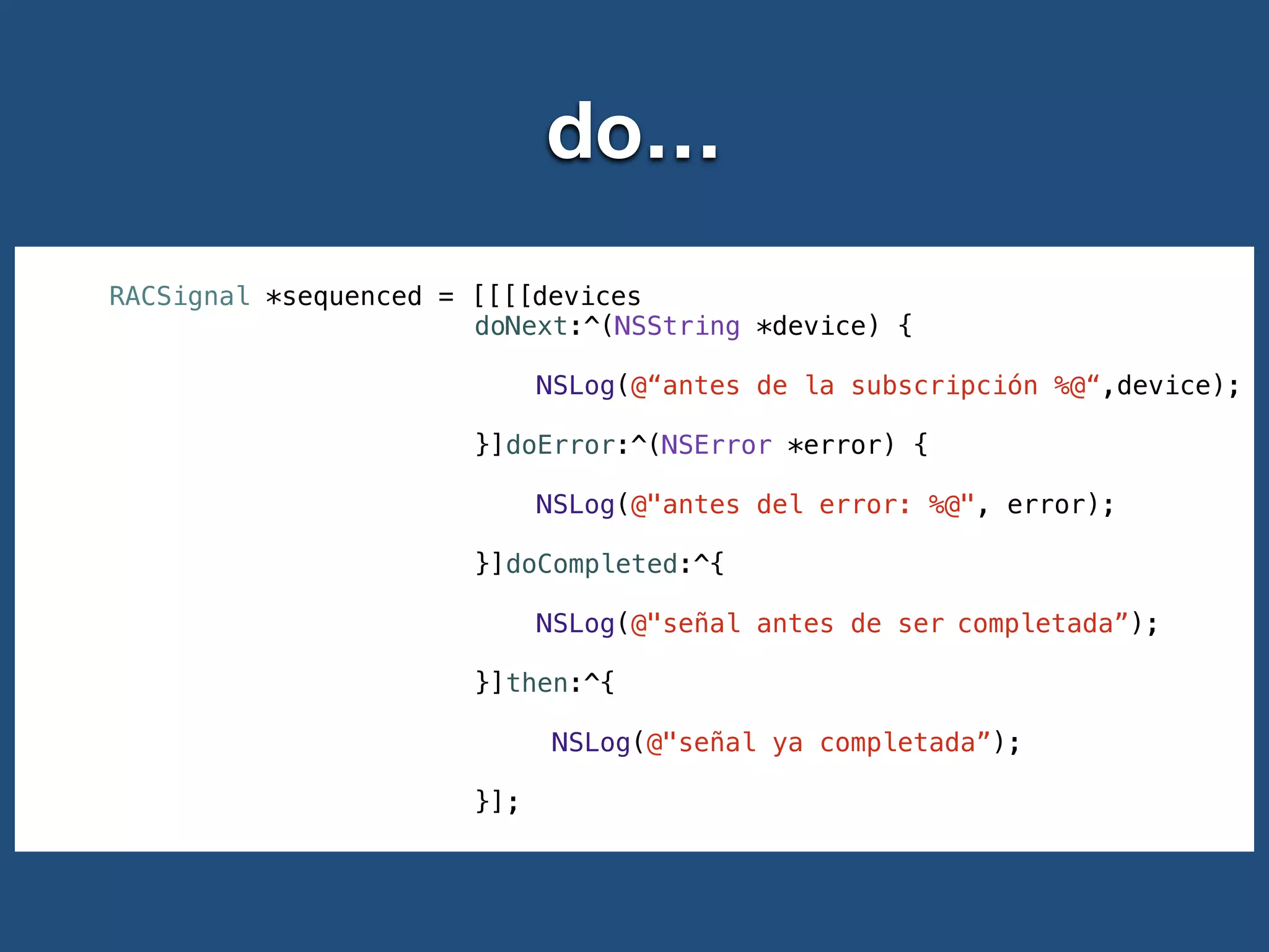 do…
RACSignal *sequenced = [[[[devices
doNext:^(NSString *device) {
!
NSLog(@“antes de la subscripción %@“,device);
!
}]doError:^(NSError *error) {
!
NSLog(@"antes del error: %@", error);
!
}]doCompleted:^{
!
NSLog(@"señal antes de ser completada”);
!
}]then:^{
!
NSLog(@"señal ya completada”);
!
}];
 
