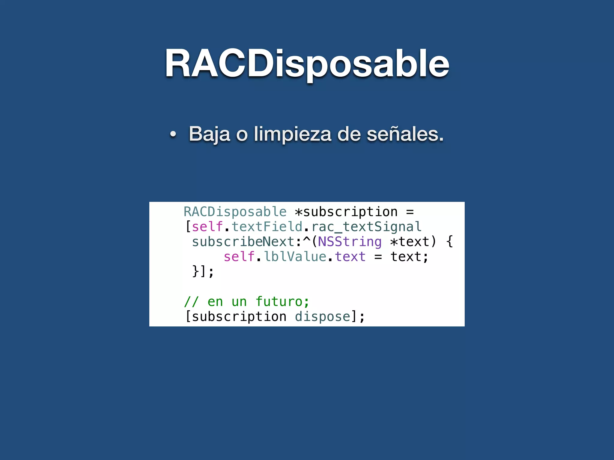RACDisposable
• Baja o limpieza de señales.
RACDisposable *subscription =
[self.textField.rac_textSignal
subscribeNext:^(NSString *text) {
self.lblValue.text = text;
}];
// en un futuro;
[subscription dispose];
 