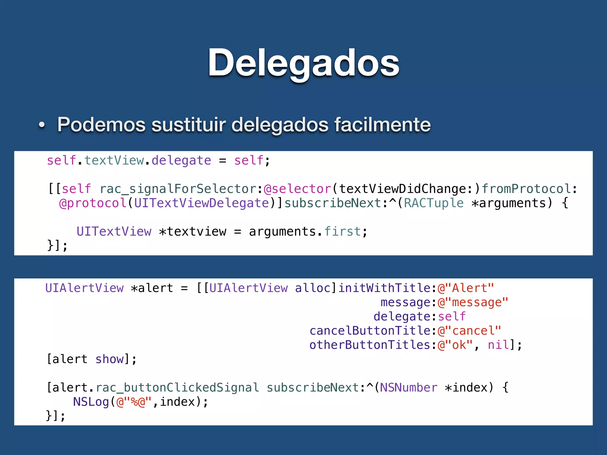 Delegados
• Podemos sustituir delegados facilmente
self.textView.delegate = self;
[[self rac_signalForSelector:@selector(textViewDidChange:)fromProtocol:
@protocol(UITextViewDelegate)]subscribeNext:^(RACTuple *arguments) {
UITextView *textview = arguments.first;
}];
UIAlertView *alert = [[UIAlertView alloc]initWithTitle:@"Alert"
message:@"message"
delegate:self
cancelButtonTitle:@"cancel"
otherButtonTitles:@"ok", nil];
[alert show];
[alert.rac_buttonClickedSignal subscribeNext:^(NSNumber *index) {
NSLog(@"%@",index);
}];
 