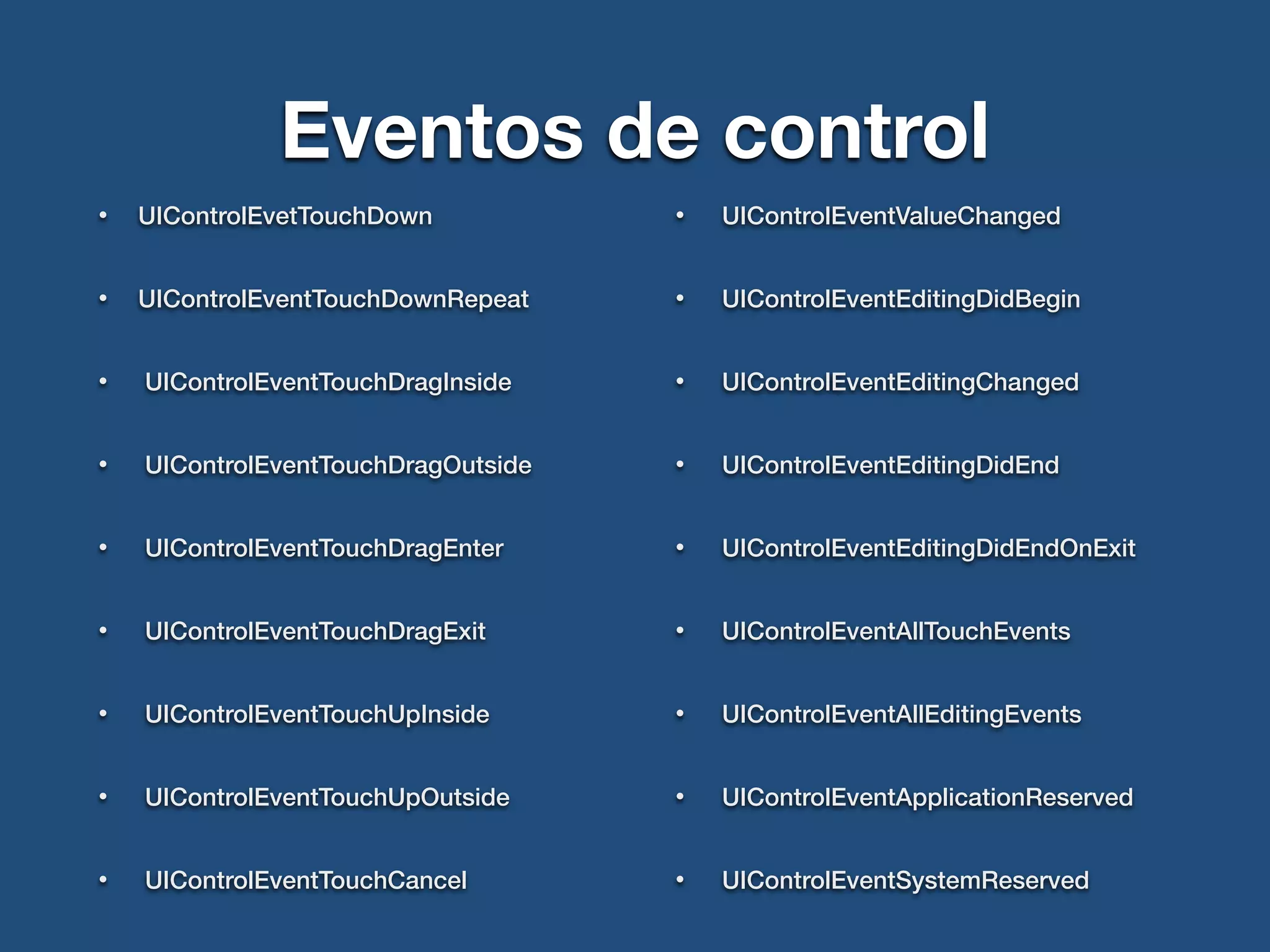 Eventos de control
• UIControlEvetTouchDown
• UIControlEventTouchDownRepeat
• UIControlEventTouchDragInside
• UIControlEventTouchDragOutside
• UIControlEventTouchDragEnter
• UIControlEventTouchDragExit
• UIControlEventTouchUpInside
• UIControlEventTouchUpOutside
• UIControlEventTouchCancel
• UIControlEventValueChanged
• UIControlEventEditingDidBegin
• UIControlEventEditingChanged
• UIControlEventEditingDidEnd
• UIControlEventEditingDidEndOnExit
• UIControlEventAllTouchEvents
• UIControlEventAllEditingEvents
• UIControlEventApplicationReserved
• UIControlEventSystemReserved
 