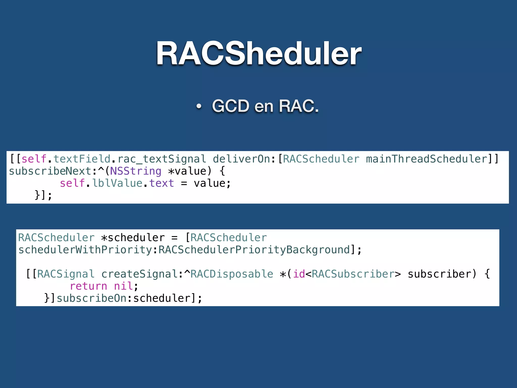RACSheduler
• GCD en RAC.
[[self.textField.rac_textSignal deliverOn:[RACScheduler mainThreadScheduler]]
subscribeNext:^(NSString *value) {
self.lblValue.text = value;
}];
RACScheduler *scheduler = [RACScheduler
schedulerWithPriority:RACSchedulerPriorityBackground];
[[RACSignal createSignal:^RACDisposable *(id<RACSubscriber> subscriber) {
return nil;
}]subscribeOn:scheduler];
 