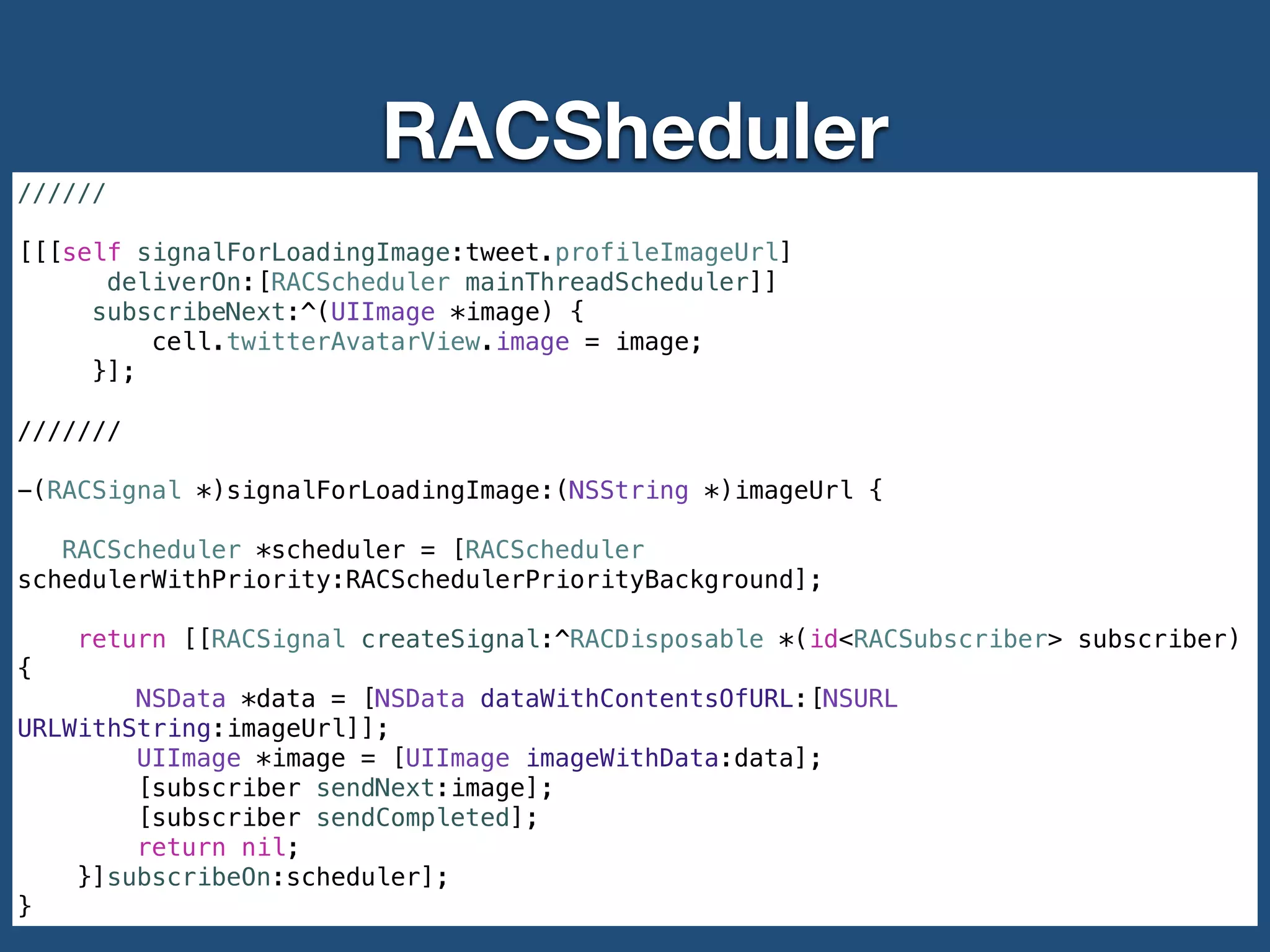 RACSheduler
//////
!
[[[self signalForLoadingImage:tweet.profileImageUrl]
deliverOn:[RACScheduler mainThreadScheduler]]
subscribeNext:^(UIImage *image) {
cell.twitterAvatarView.image = image;
}];
!
///////
!
-(RACSignal *)signalForLoadingImage:(NSString *)imageUrl {
RACScheduler *scheduler = [RACScheduler
schedulerWithPriority:RACSchedulerPriorityBackground];
return [[RACSignal createSignal:^RACDisposable *(id<RACSubscriber> subscriber)
{
NSData *data = [NSData dataWithContentsOfURL:[NSURL
URLWithString:imageUrl]];
UIImage *image = [UIImage imageWithData:data];
[subscriber sendNext:image];
[subscriber sendCompleted];
return nil;
}]subscribeOn:scheduler];
}
 
