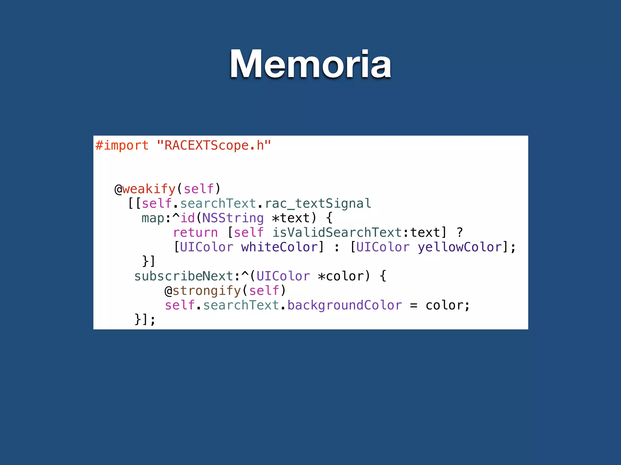 Memoria
#import "RACEXTScope.h"
!
!
@weakify(self)
[[self.searchText.rac_textSignal
map:^id(NSString *text) {
return [self isValidSearchText:text] ?
[UIColor whiteColor] : [UIColor yellowColor];
}]
subscribeNext:^(UIColor *color) {
@strongify(self)
self.searchText.backgroundColor = color;
}];
 
