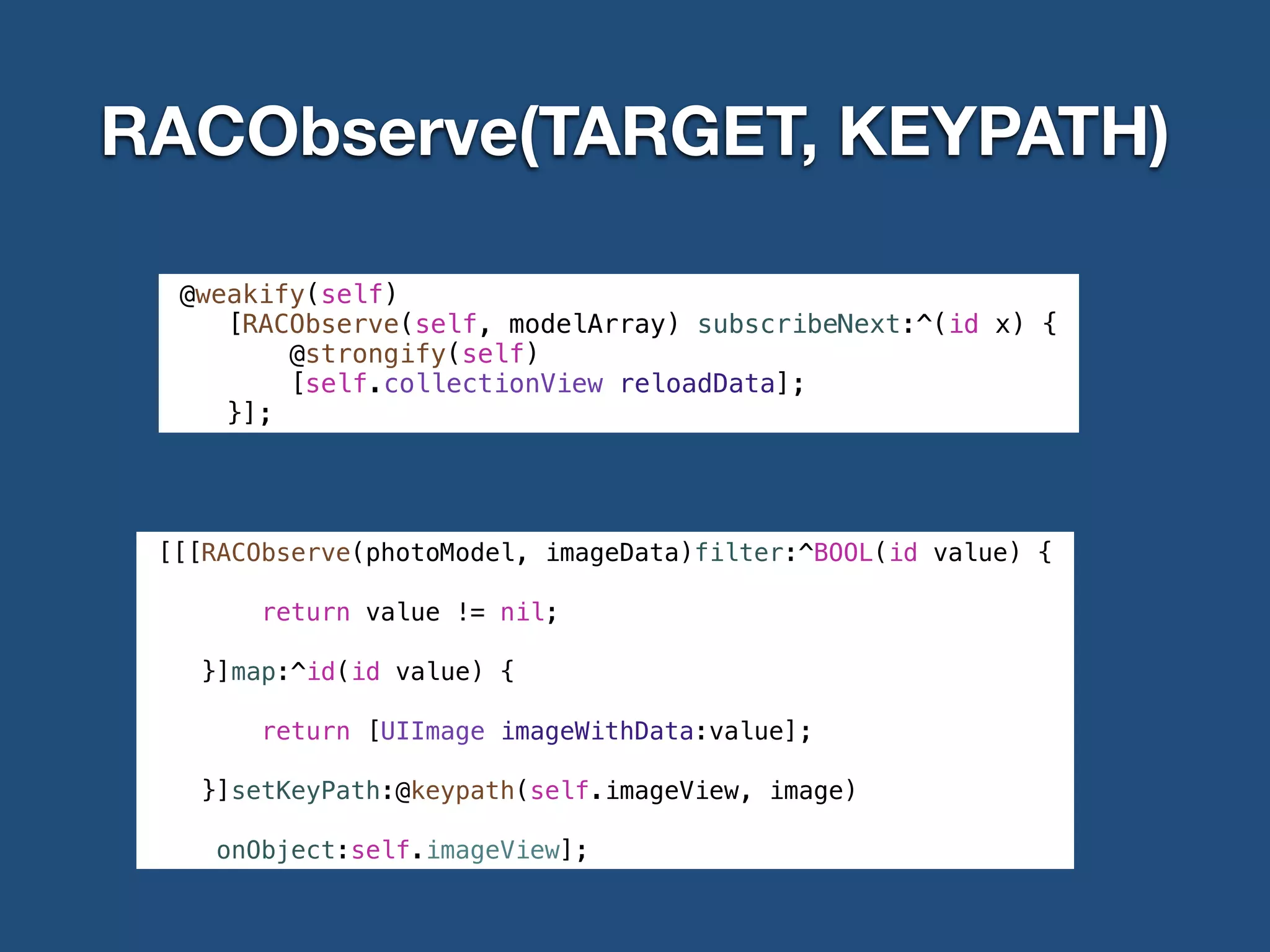 RACObserve(TARGET, KEYPATH)
@weakify(self)
[RACObserve(self, modelArray) subscribeNext:^(id x) {
@strongify(self)
[self.collectionView reloadData];
}];
[[[RACObserve(photoModel, imageData)filter:^BOOL(id value) {
return value != nil;
}]map:^id(id value) {
return [UIImage imageWithData:value];
}]setKeyPath:@keypath(self.imageView, image)
onObject:self.imageView];
 