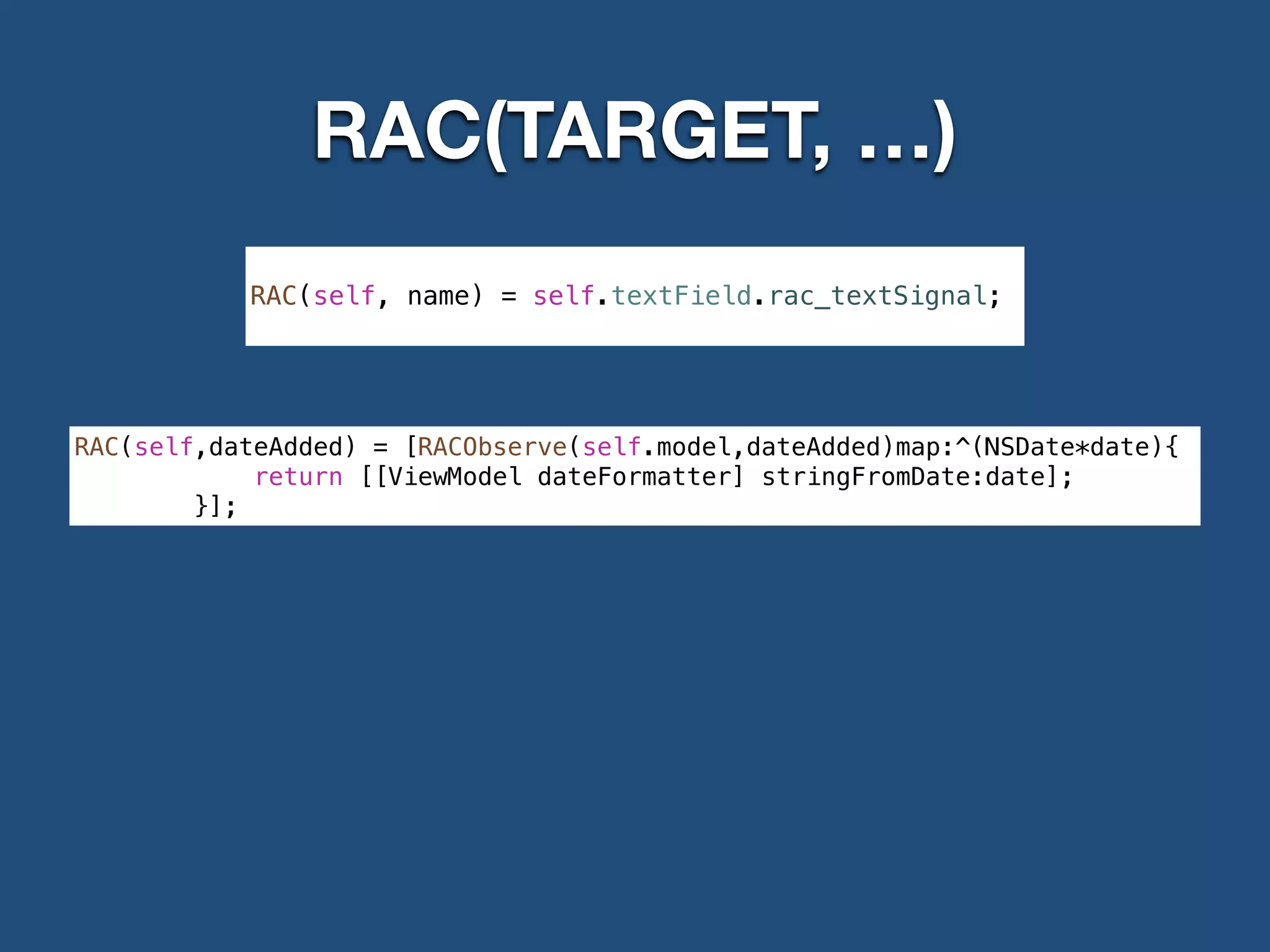 RAC(TARGET, …)
RAC(self,dateAdded) = [RACObserve(self.model,dateAdded)map:^(NSDate*date){
return [[ViewModel dateFormatter] stringFromDate:date];
}];
!
RAC(self, name) = self.textField.rac_textSignal;
 