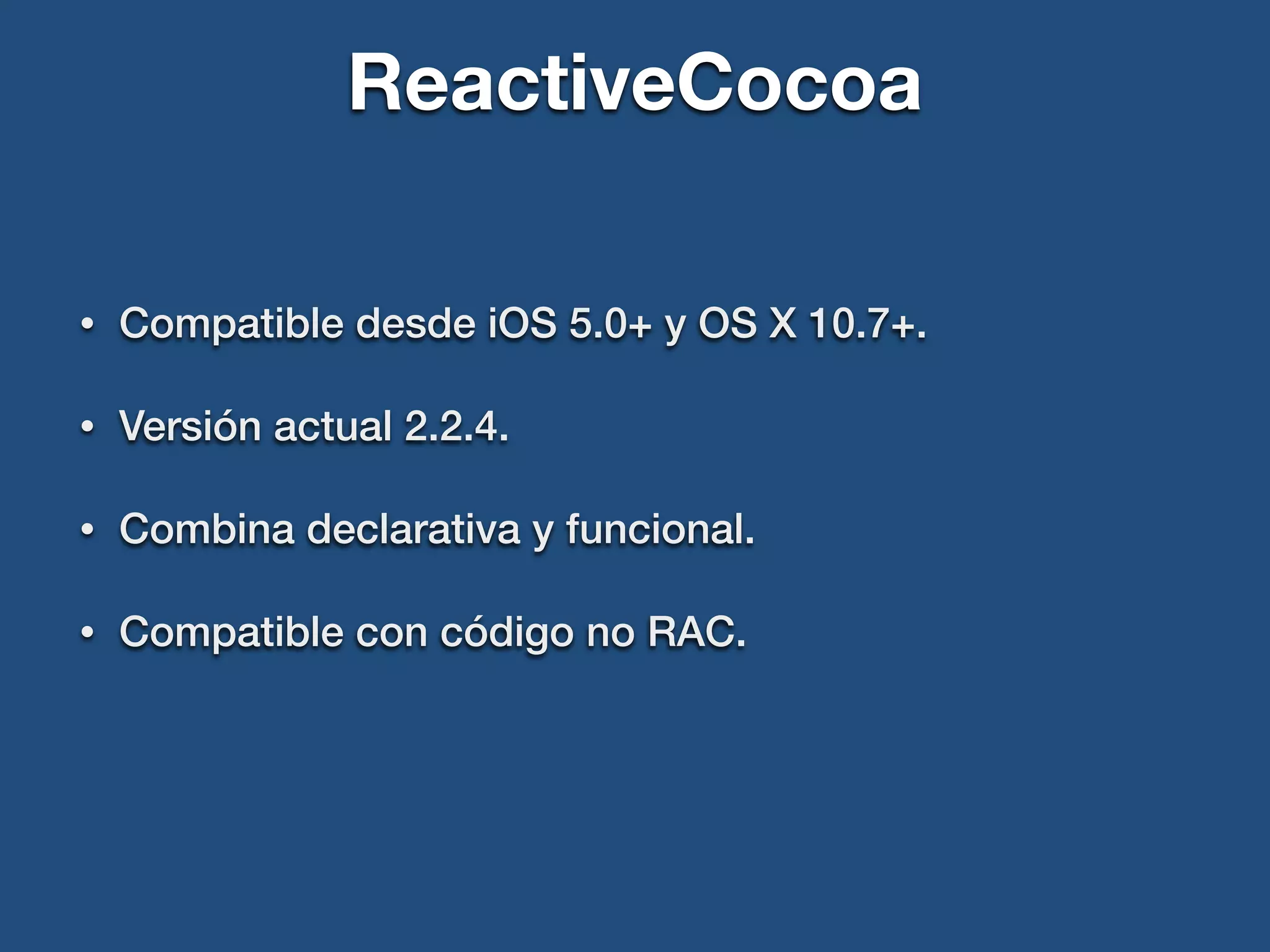 ReactiveCocoa
• Compatible desde iOS 5.0+ y OS X 10.7+.
• Versión actual 2.2.4.
• Combina declarativa y funcional.
• Compatible con código no RAC.
 