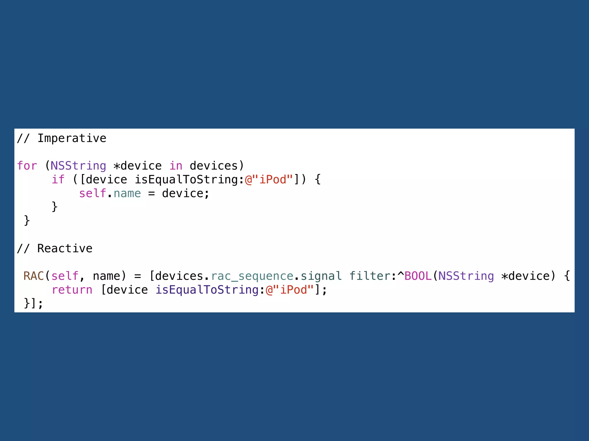 // Imperative
!
for (NSString *device in devices)
if ([device isEqualToString:@"iPod"]) {
self.name = device;
}
}
!
// Reactive
RAC(self, name) = [devices.rac_sequence.signal filter:^BOOL(NSString *device) {
return [device isEqualToString:@"iPod"];
}];
 