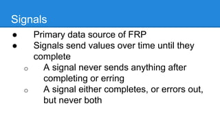 Signals
● Primary data source of FRP
● Signals send values over time until they
complete
o A signal never sends anything after
completing or erring
o A signal either completes, or errors
out, but never both
 
