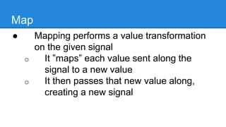 Map
● Mapping performs a value
transformation on the given signal
o It ”maps” each value sent along the
signal to a new value
o It then passes that new value along,
creating a new signal
 