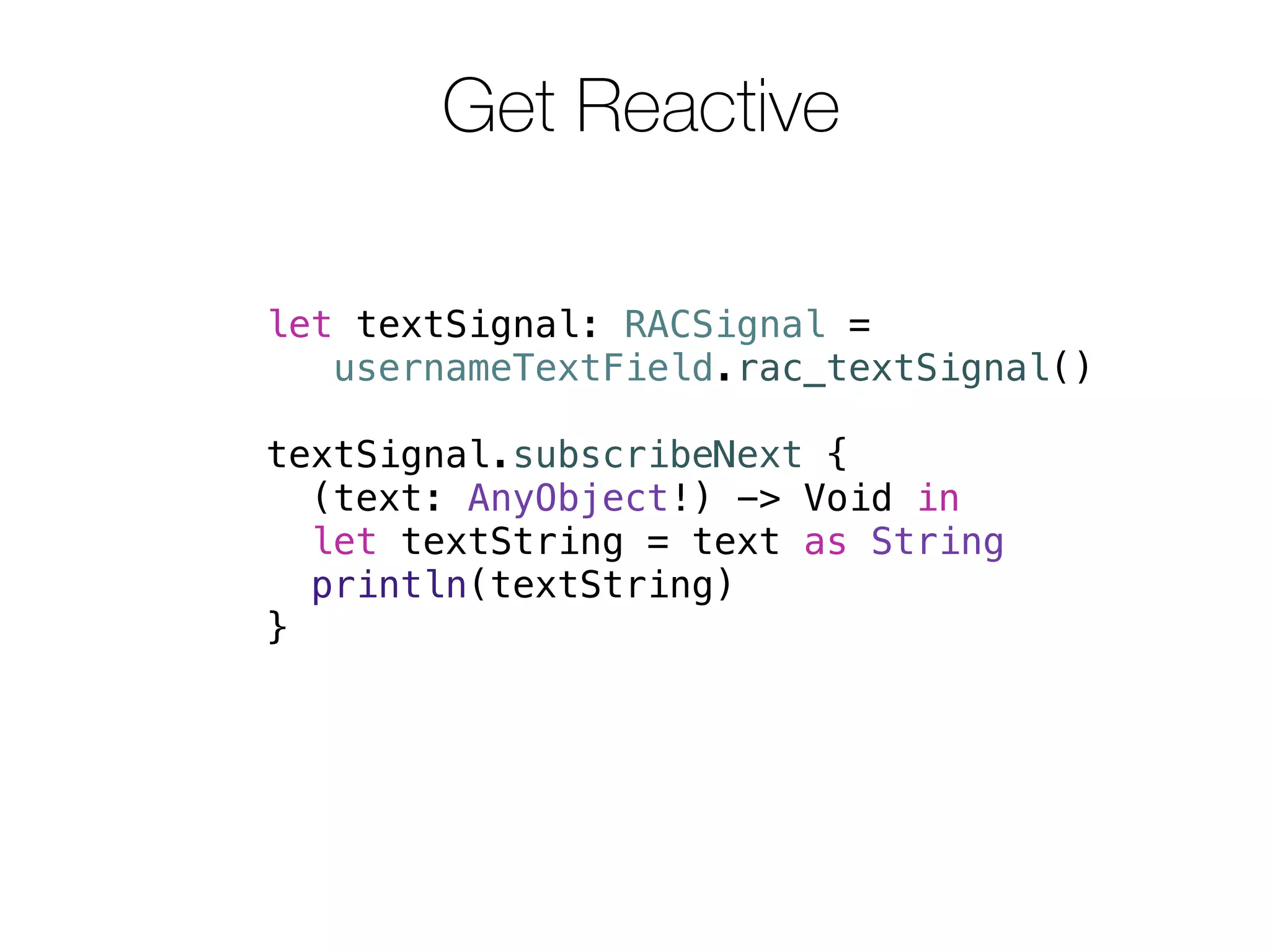 Get Reactive 
let textSignal: RACSignal = 
usernameTextField.rac_textSignal() 
textSignal.subscribeNext { 
(text: AnyObject!) -> Void in 
let textString = text as String 
println(textString) 
} 
 