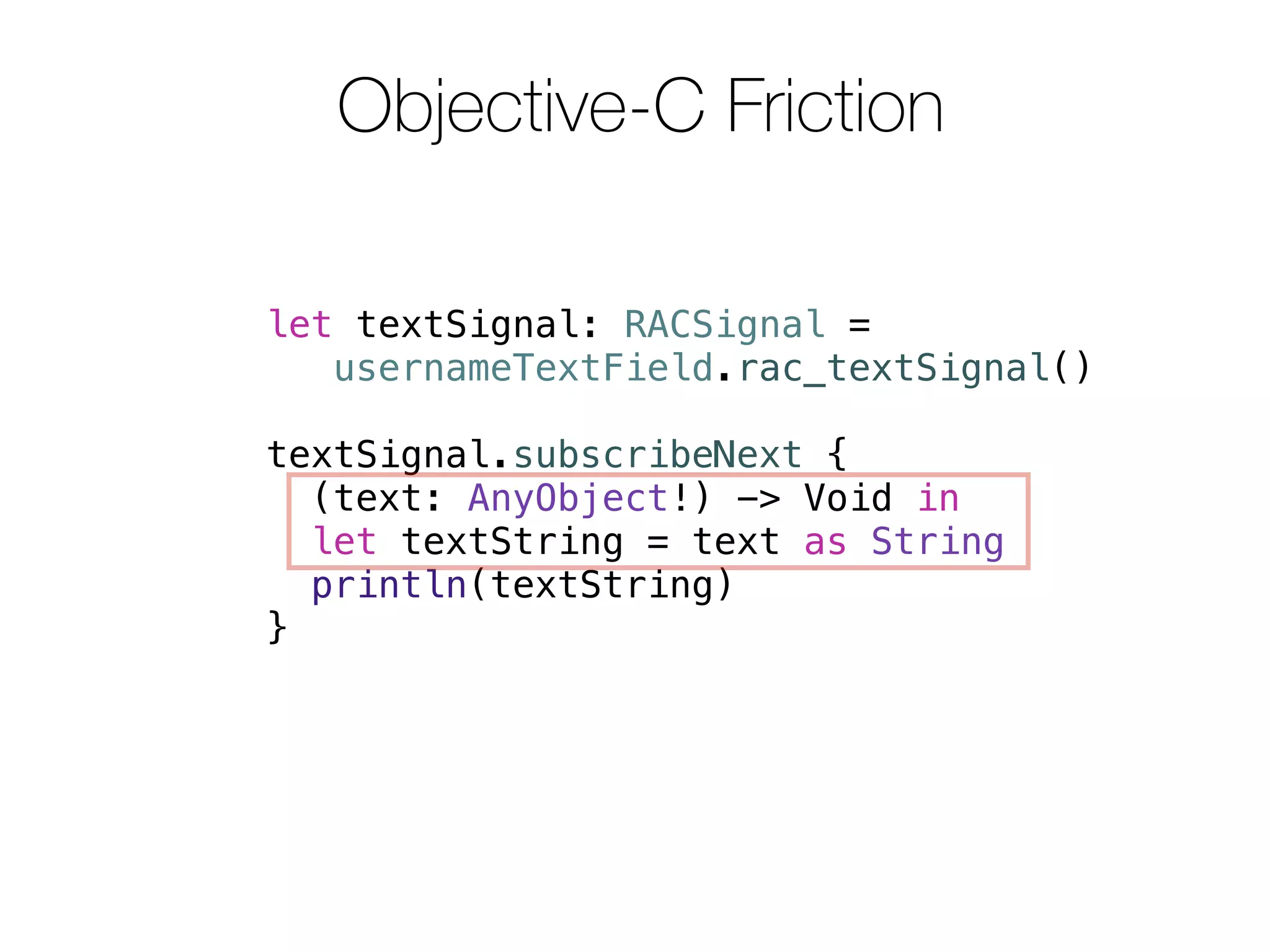 Objective-C Friction 
let textSignal: RACSignal = 
usernameTextField.rac_textSignal() 
textSignal.subscribeNext { 
(text: AnyObject!) -> Void in 
let textString = text as String 
println(textString) 
} 
 