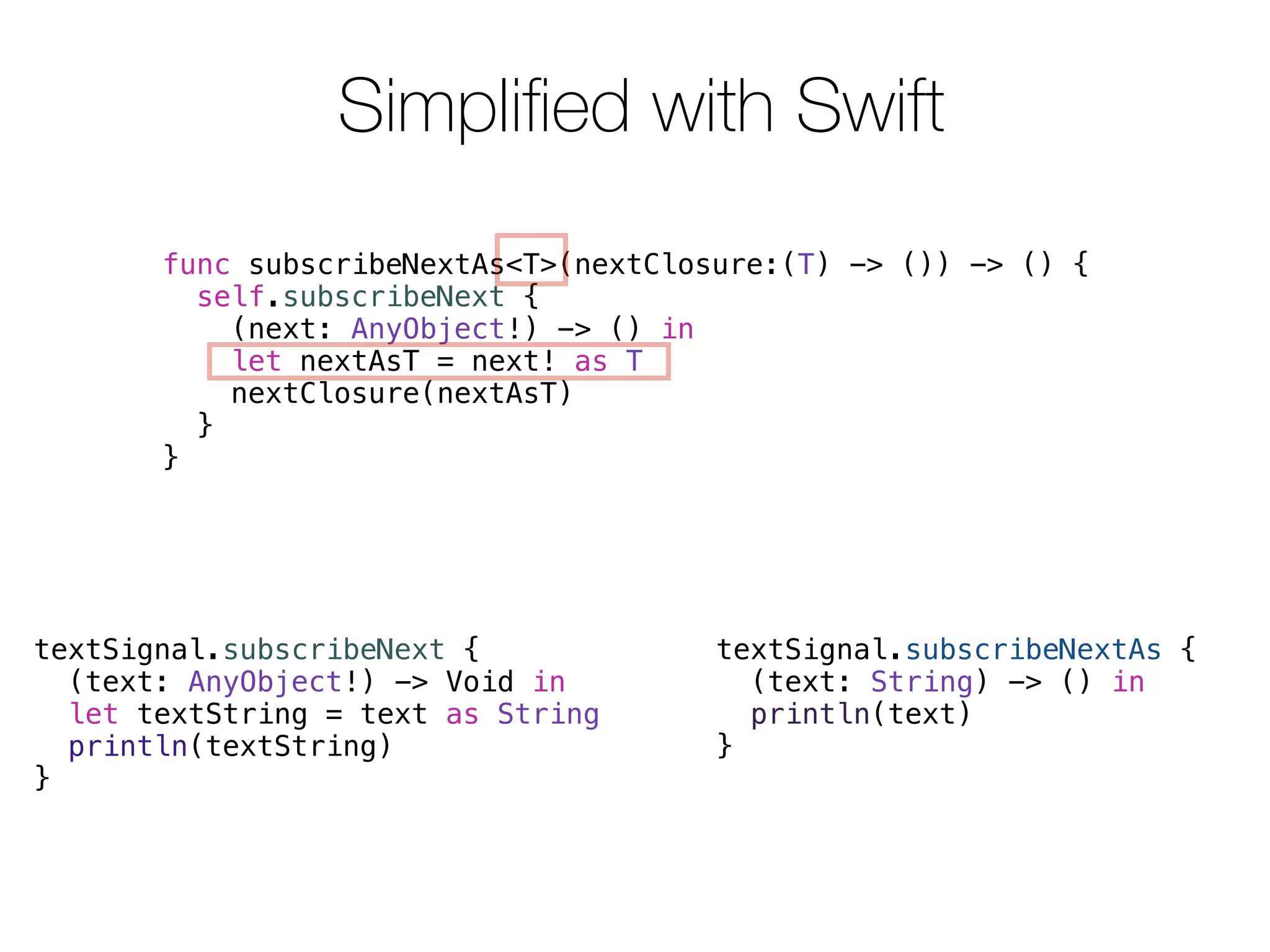 Simplified with Swift 
func subscribeNextAs<T>(nextClosure:(T) -> ()) -> () { 
self.subscribeNext { 
textSignal.subscribeNextAs { 
(text: String) -> () in 
println(text) 
} 
(next: AnyObject!) -> () in 
let nextAsT = next! as T 
nextClosure(nextAsT) 
} 
} 
textSignal.subscribeNext { 
(text: AnyObject!) -> Void in 
let textString = text as String 
println(textString) 
} 
 