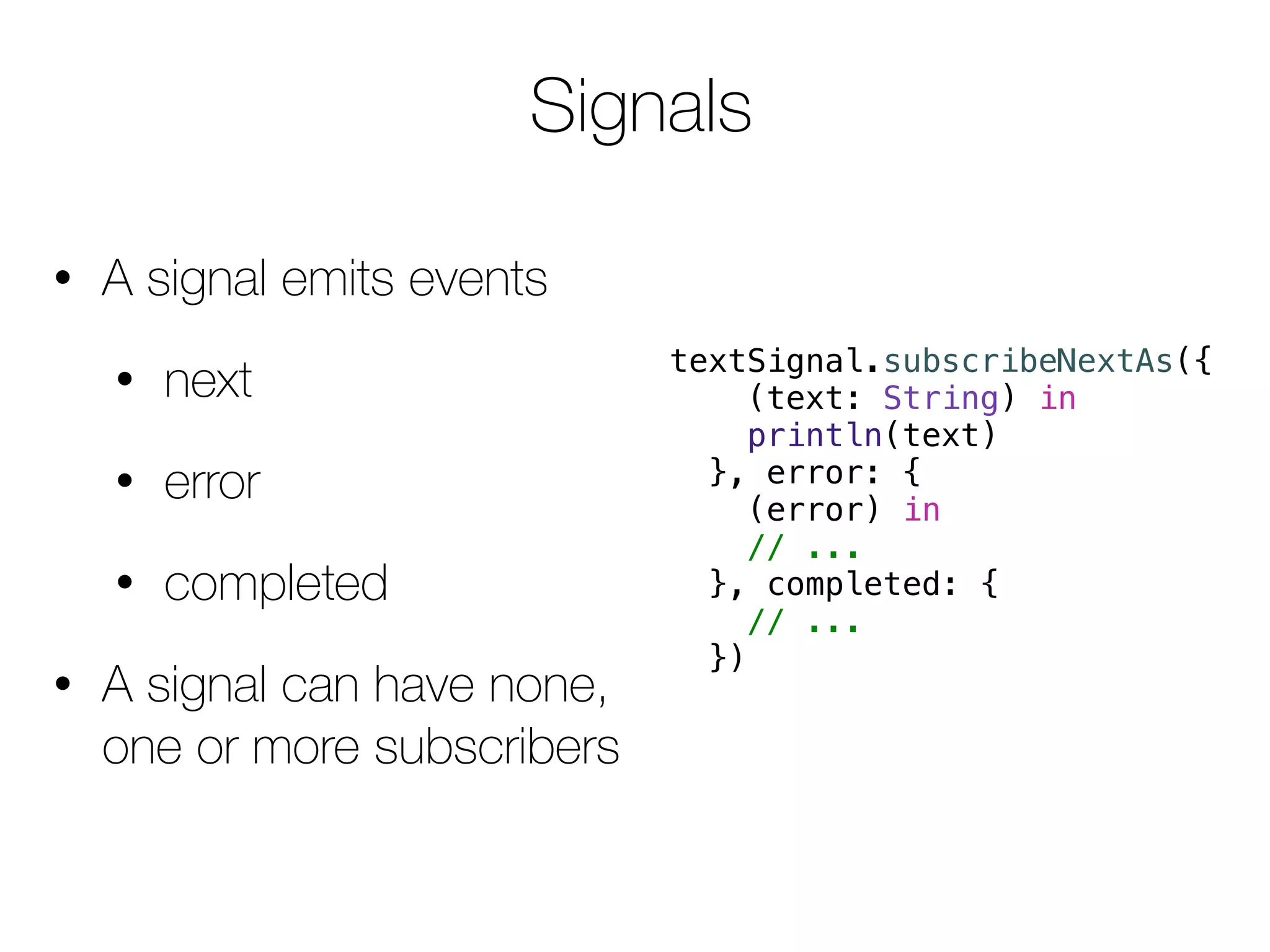 Signals 
• A signal emits events 
• next 
• error 
• completed 
• A signal can have none, 
one or more subscribers 
textSignal.subscribeNextAs({ 
(text: String) in 
println(text) 
}, error: { 
(error) in 
// ... 
}, completed: { 
// ... 
}) 
 