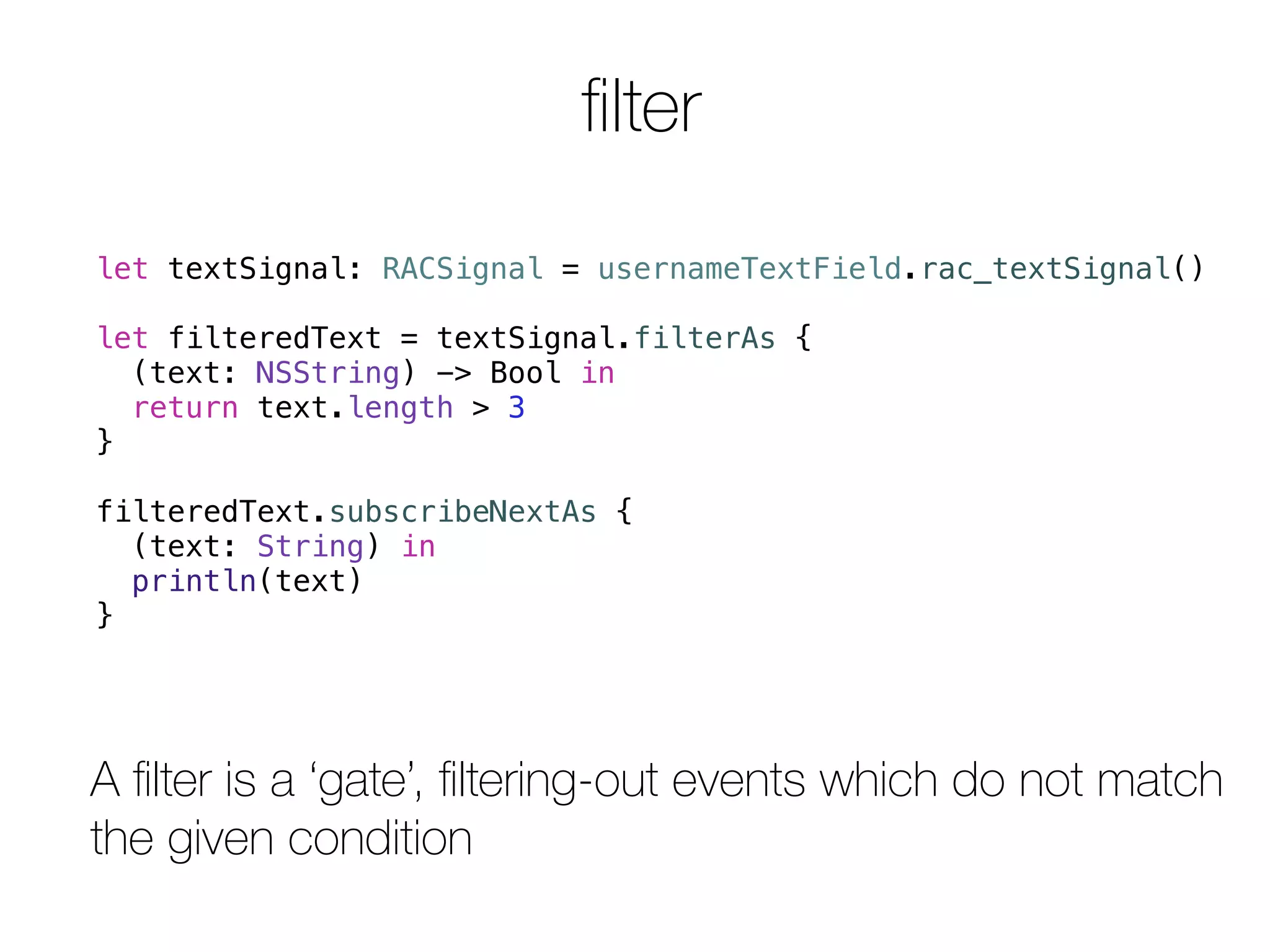 filter 
let textSignal: RACSignal = usernameTextField.rac_textSignal() 
let filteredText = textSignal.filterAs { 
(text: NSString) -> Bool in 
return text.length > 3 
} 
filteredText.subscribeNextAs { 
(text: String) in 
println(text) 
} 
A filter is a ‘gate’, filtering-out events which do not match 
the given condition 
 