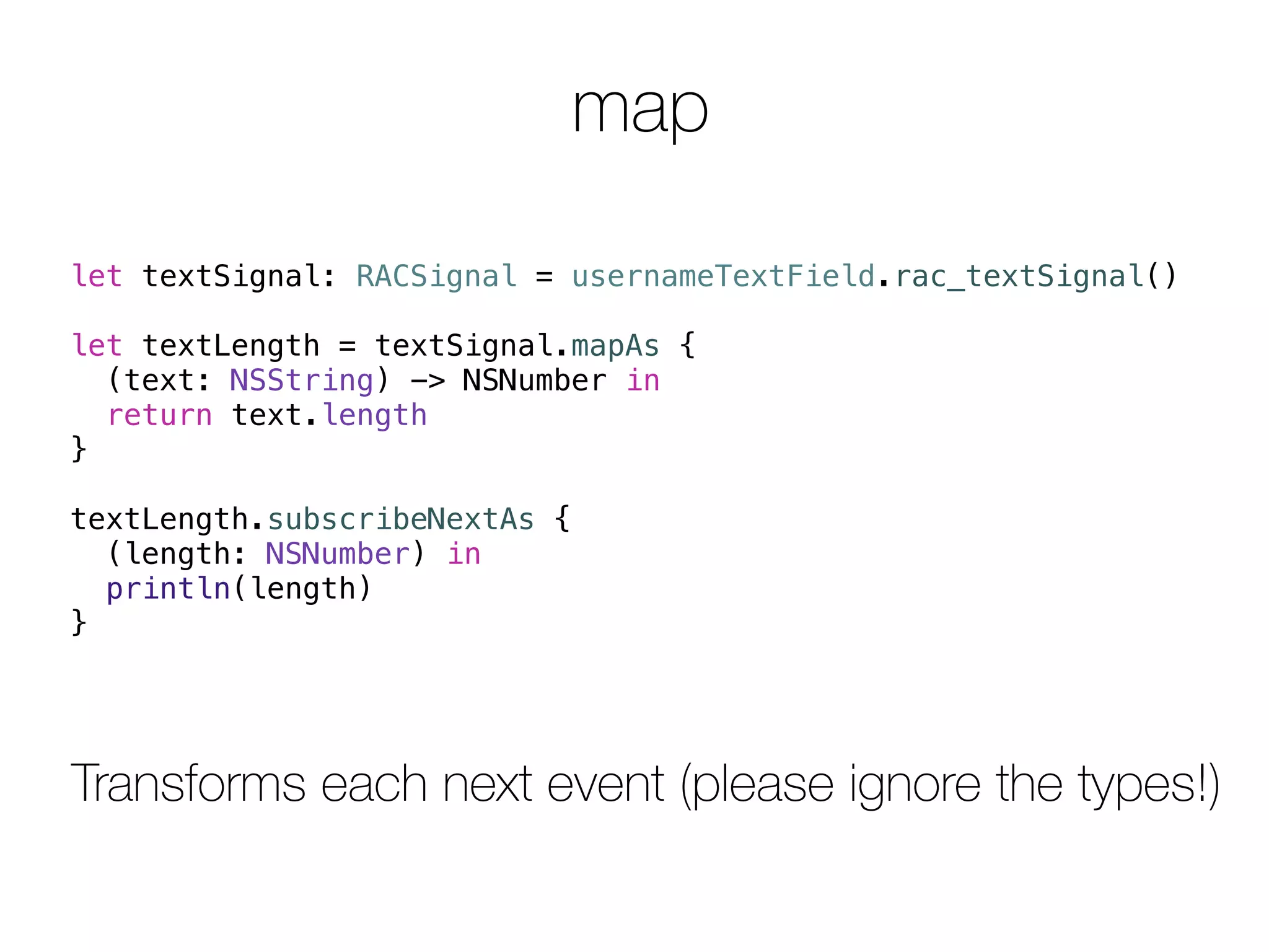 map 
let textSignal: RACSignal = usernameTextField.rac_textSignal() 
let textLength = textSignal.mapAs { 
(text: NSString) -> NSNumber in 
return text.length 
} 
textLength.subscribeNextAs { 
(length: NSNumber) in 
println(length) 
} 
Transforms each next event (please ignore the types!) 
 