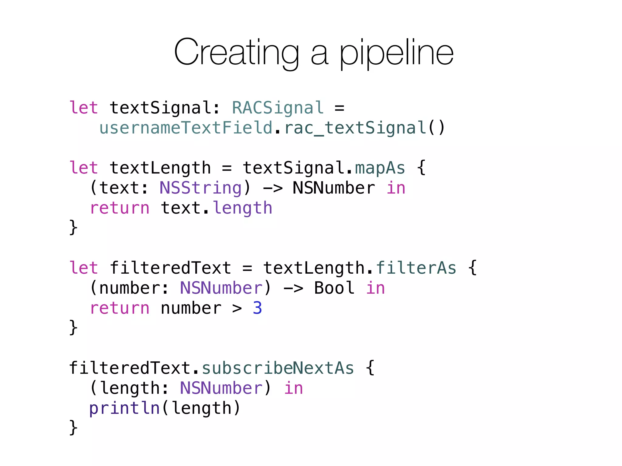 Creating a pipeline 
let textSignal: RACSignal = 
usernameTextField.rac_textSignal() 
let textLength = textSignal.mapAs { 
(text: NSString) -> NSNumber in 
return text.length 
} 
let filteredText = textLength.filterAs { 
(number: NSNumber) -> Bool in 
return number > 3 
} 
filteredText.subscribeNextAs { 
(length: NSNumber) in 
println(length) 
} 
 