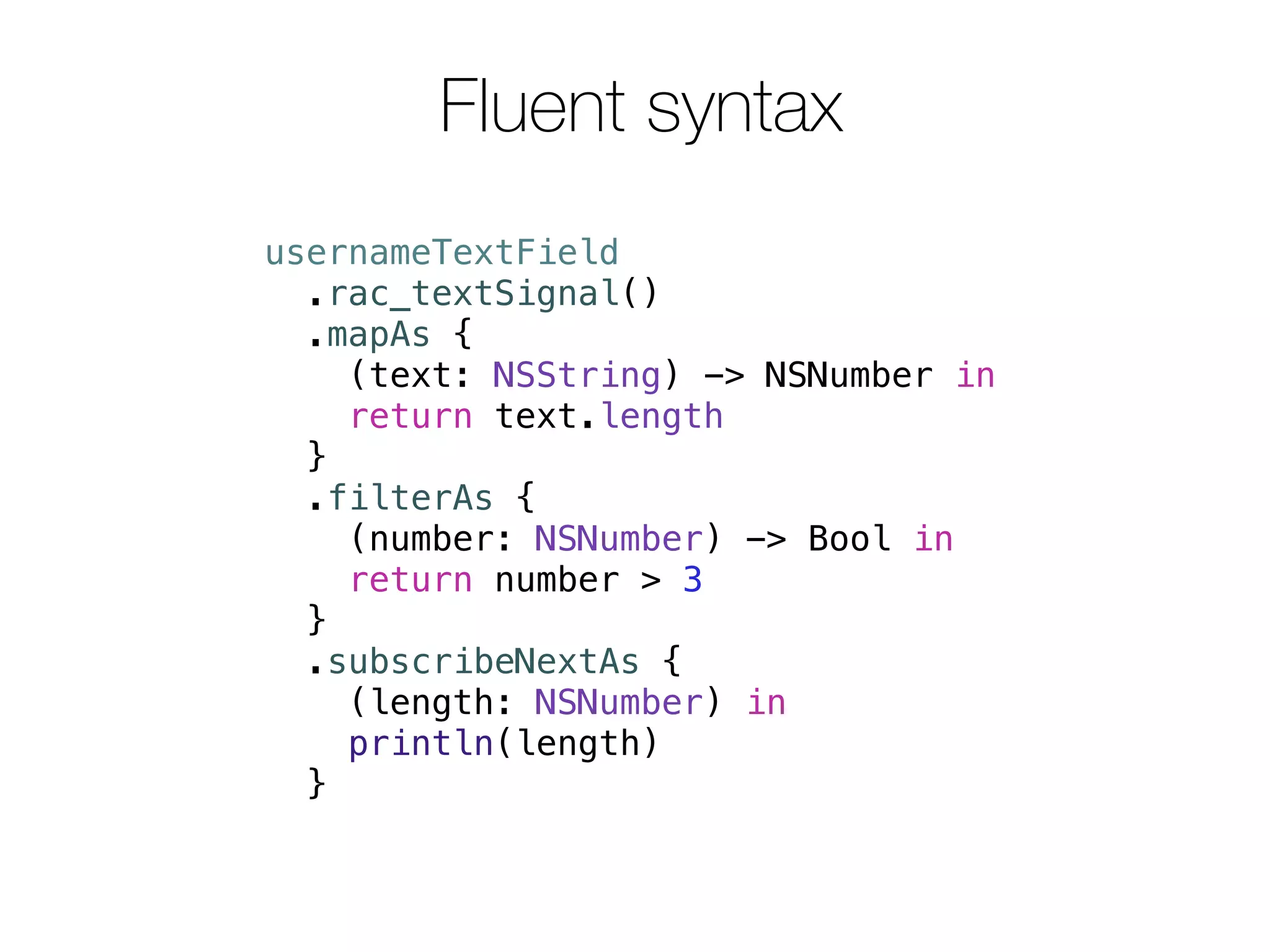 Fluent syntax 
usernameTextField 
.rac_textSignal() 
.mapAs { 
(text: NSString) -> NSNumber in 
return text.length 
} 
.filterAs { 
(number: NSNumber) -> Bool in 
return number > 3 
} 
.subscribeNextAs { 
(length: NSNumber) in 
println(length) 
} 
 