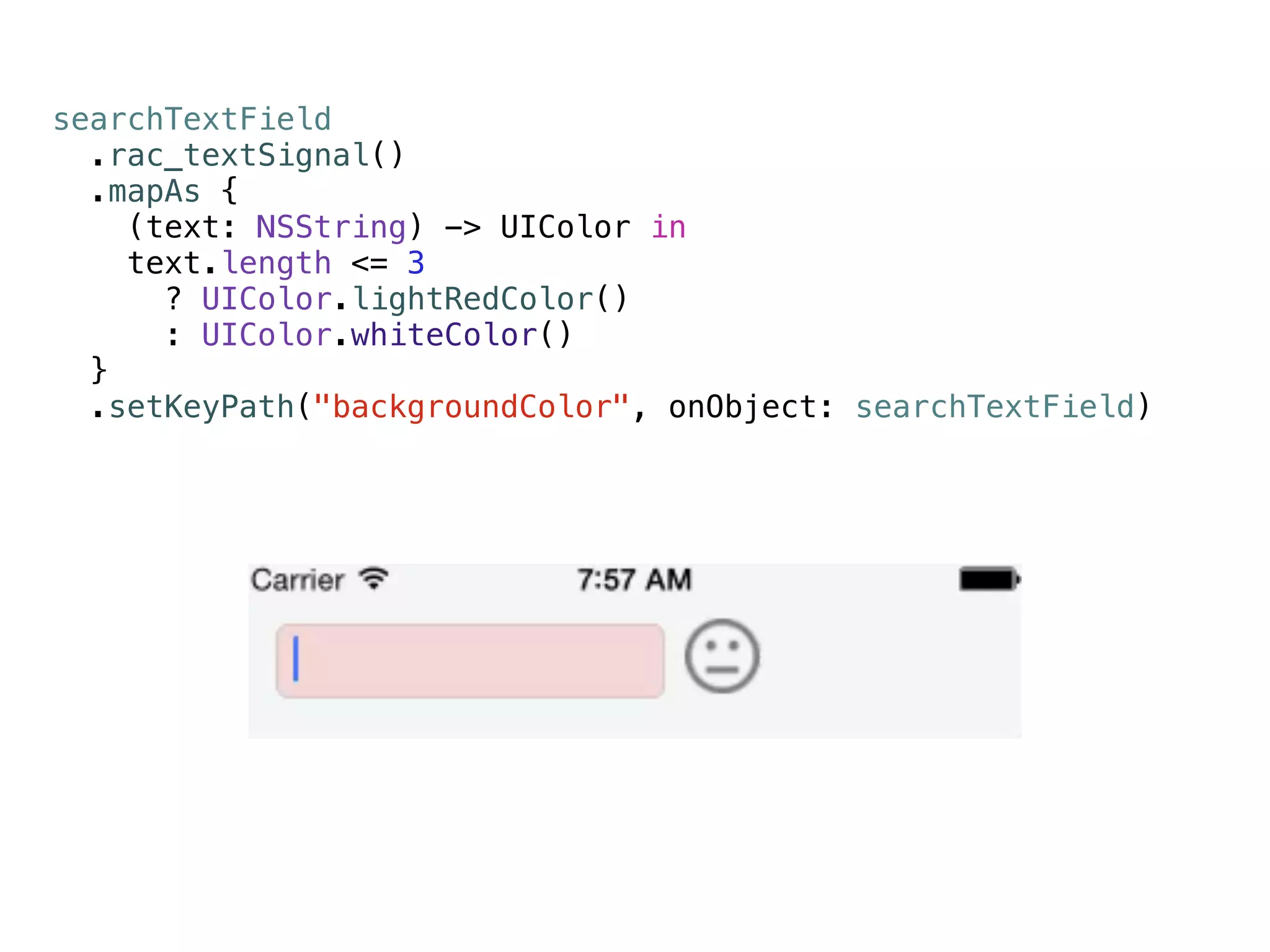 searchTextField 
.rac_textSignal() 
.mapAs { 
(text: NSString) -> UIColor in 
text.length <= 3 
? UIColor.lightRedColor() 
: UIColor.whiteColor() 
} 
.setKeyPath("backgroundColor", onObject: searchTextField) 
 