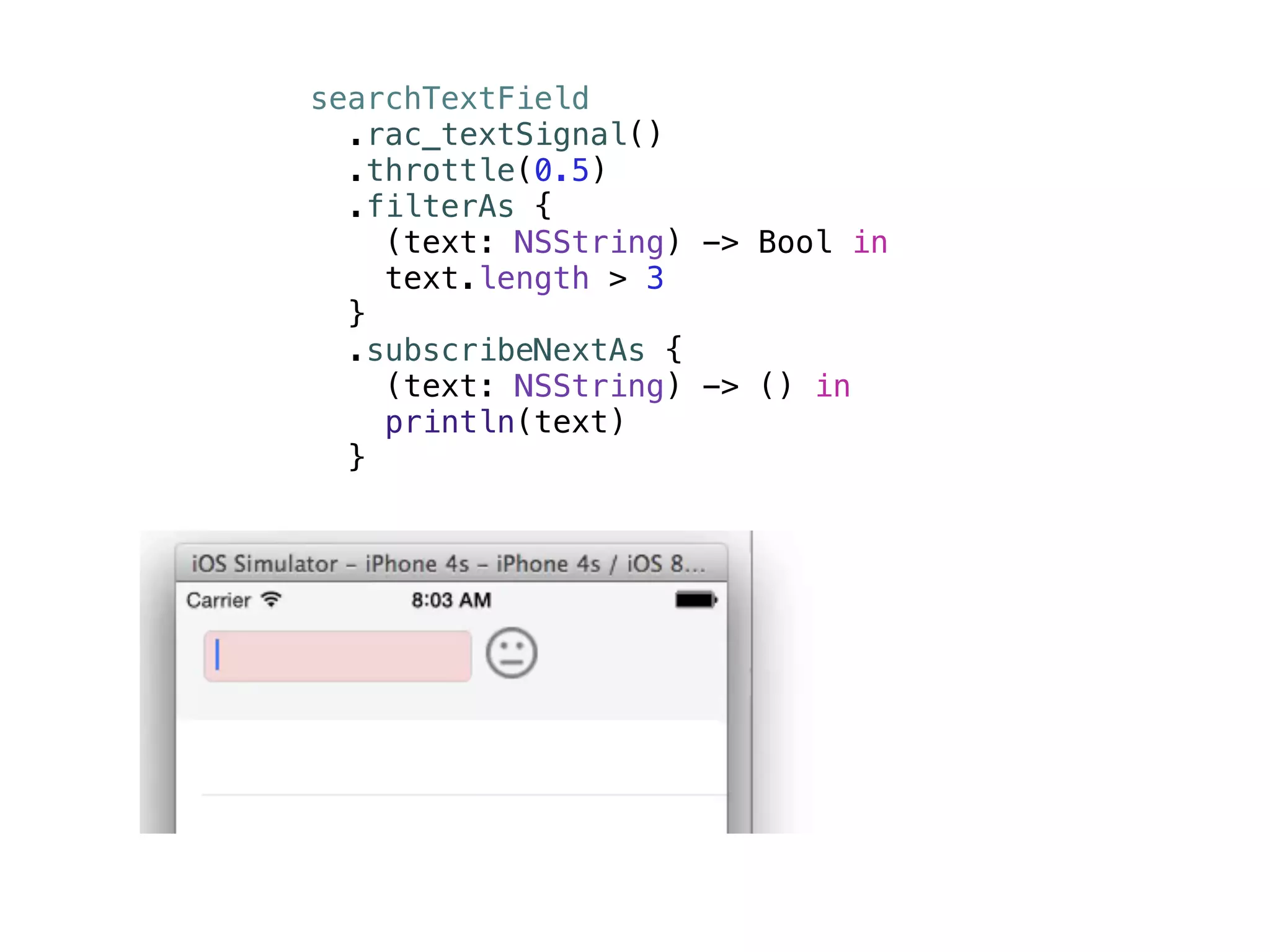 searchTextField 
.rac_textSignal() 
.throttle(0.5) 
.filterAs { 
(text: NSString) -> Bool in 
text.length > 3 
} 
.subscribeNextAs { 
(text: NSString) -> () in 
println(text) 
} 
 