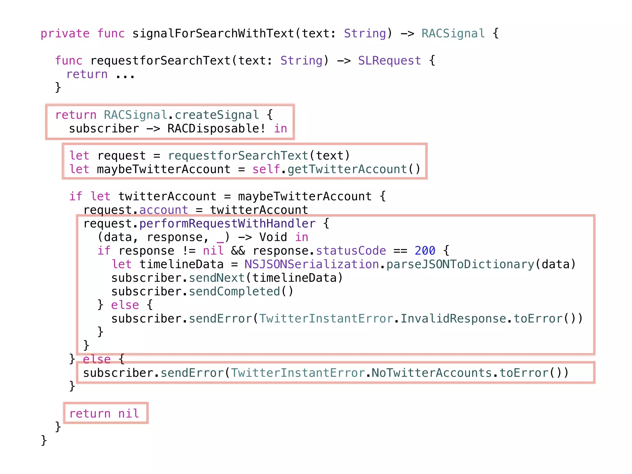 private func signalForSearchWithText(text: String) -> RACSignal { 
func requestforSearchText(text: String) -> SLRequest { 
return ... 
} 
return RACSignal.createSignal { 
subscriber -> RACDisposable! in 
let request = requestforSearchText(text) 
let maybeTwitterAccount = self.getTwitterAccount() 
if let twitterAccount = maybeTwitterAccount { 
request.account = twitterAccount 
request.performRequestWithHandler { 
(data, response, _) -> Void in 
if response != nil && response.statusCode == 200 { 
let timelineData = NSJSONSerialization.parseJSONToDictionary(data) 
subscriber.sendNext(timelineData) 
subscriber.sendCompleted() 
} else { 
subscriber.sendError(TwitterInstantError.InvalidResponse.toError()) 
} 
} 
} else { 
subscriber.sendError(TwitterInstantError.NoTwitterAccounts.toError()) 
} 
return nil 
} 
} 
 