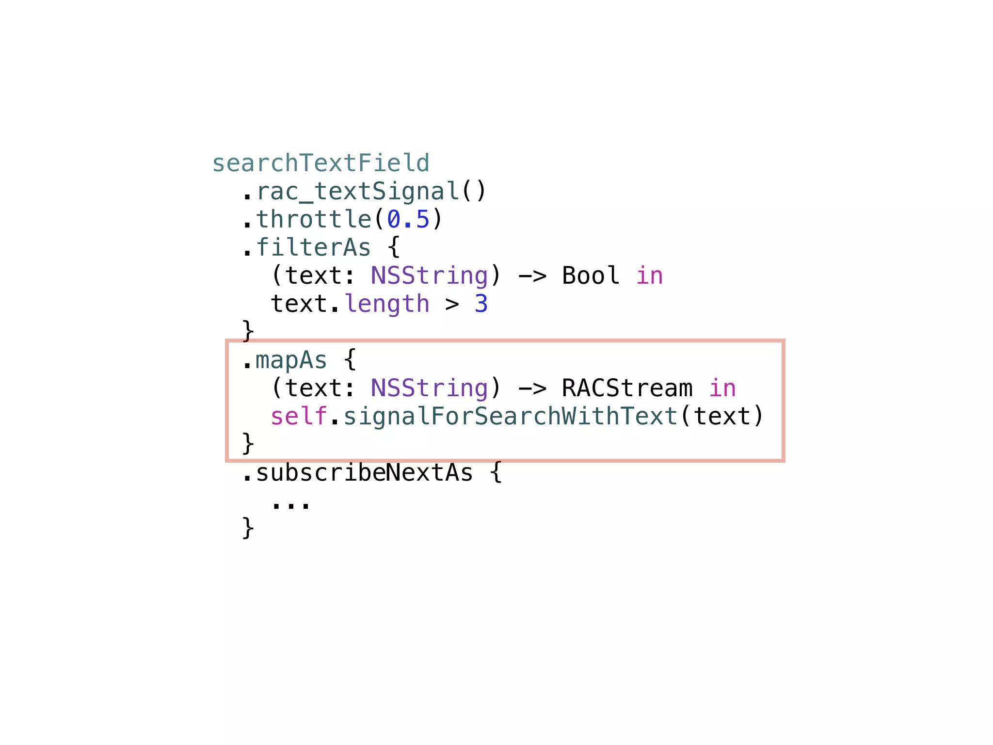 searchTextField 
.rac_textSignal() 
.throttle(0.5) 
.filterAs { 
(text: NSString) -> Bool in 
text.length > 3 
} 
.mapAs { 
(text: NSString) -> RACStream in 
self.signalForSearchWithText(text) 
} 
.subscribeNextAs { 
... 
} 
 