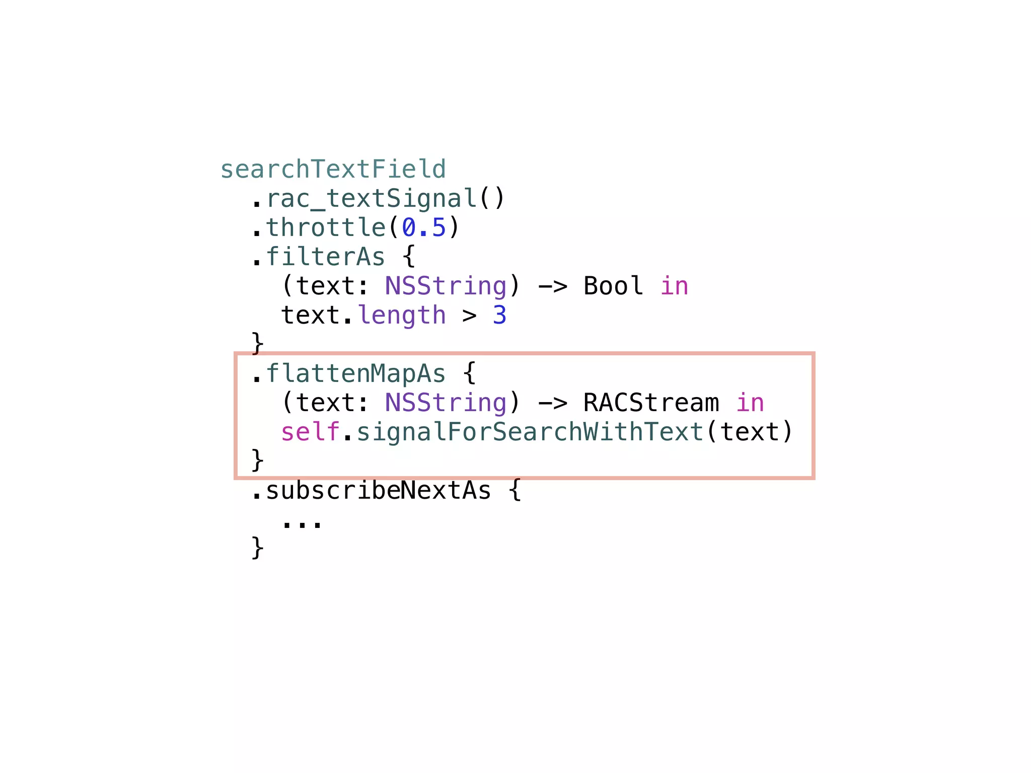 searchTextField 
.rac_textSignal() 
.throttle(0.5) 
.filterAs { 
(text: NSString) -> Bool in 
text.length > 3 
} 
.flattenMapAs { 
(text: NSString) -> RACStream in 
self.signalForSearchWithText(text) 
} 
.subscribeNextAs { 
... 
} 
 