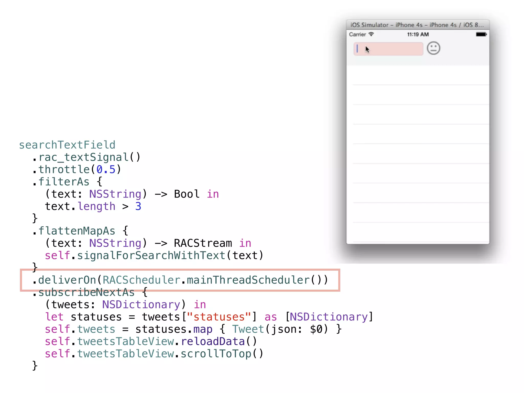 searchTextField 
.rac_textSignal() 
.throttle(0.5) 
.filterAs { 
(text: NSString) -> Bool in 
text.length > 3 
} 
.flattenMapAs { 
(text: NSString) -> RACStream in 
self.signalForSearchWithText(text) 
} 
.deliverOn(RACScheduler.mainThreadScheduler()) 
.subscribeNextAs { 
(tweets: NSDictionary) in 
let statuses = tweets["statuses"] as [NSDictionary] 
self.tweets = statuses.map { Tweet(json: $0) } 
self.tweetsTableView.reloadData() 
self.tweetsTableView.scrollToTop() 
} 
 