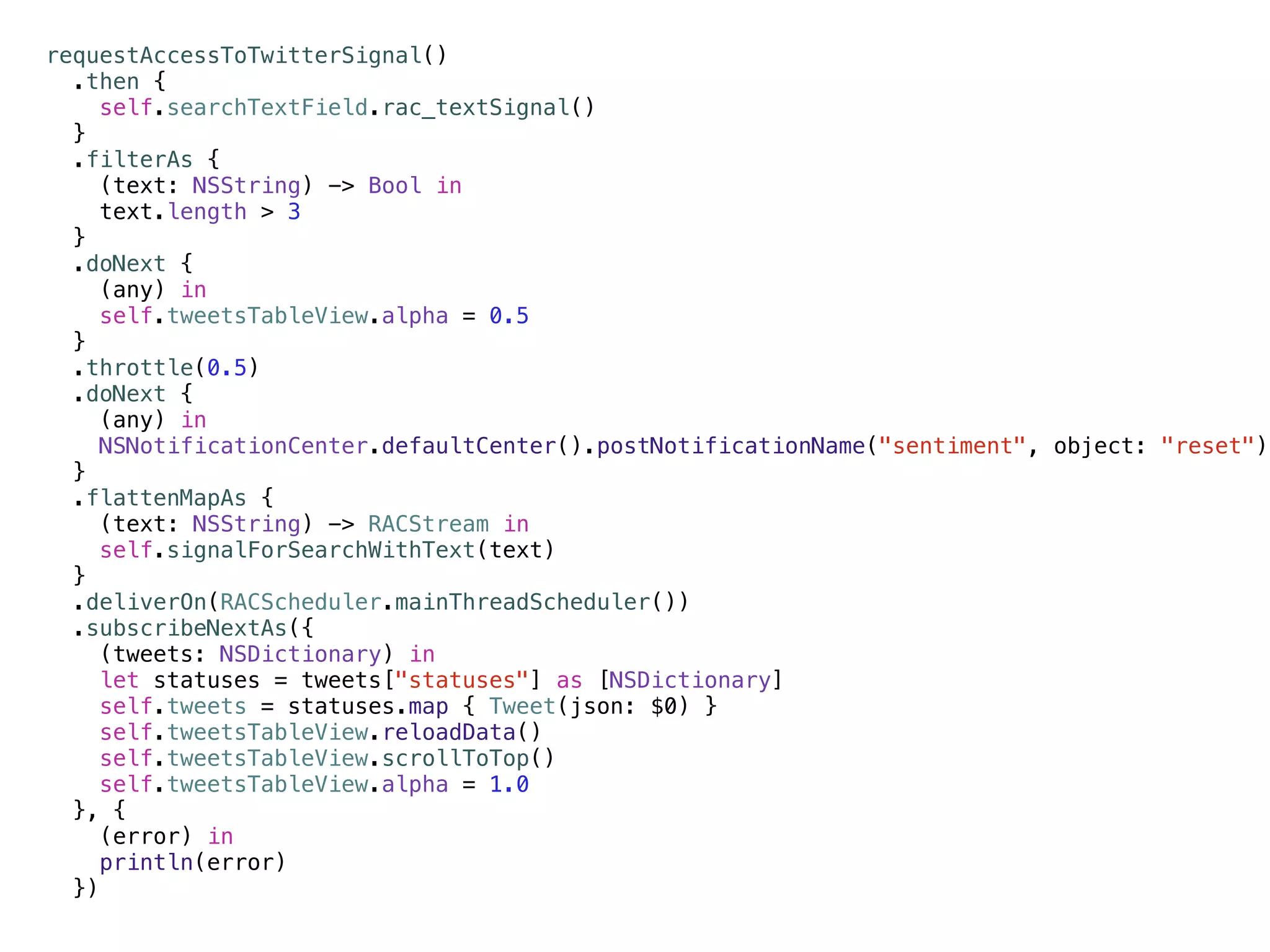requestAccessToTwitterSignal() 
.then { 
self.searchTextField.rac_textSignal() 
} 
.filterAs { 
(text: NSString) -> Bool in 
text.length > 3 
} 
.doNext { 
(any) in 
self.tweetsTableView.alpha = 0.5 
} 
.throttle(0.5) 
.doNext { 
(any) in 
NSNotificationCenter.defaultCenter().postNotificationName("sentiment", object: "reset") 
} 
.flattenMapAs { 
(text: NSString) -> RACStream in 
self.signalForSearchWithText(text) 
} 
.deliverOn(RACScheduler.mainThreadScheduler()) 
.subscribeNextAs({ 
(tweets: NSDictionary) in 
let statuses = tweets["statuses"] as [NSDictionary] 
self.tweets = statuses.map { Tweet(json: $0) } 
self.tweetsTableView.reloadData() 
self.tweetsTableView.scrollToTop() 
self.tweetsTableView.alpha = 1.0 
}, { 
(error) in 
println(error) 
}) 
 