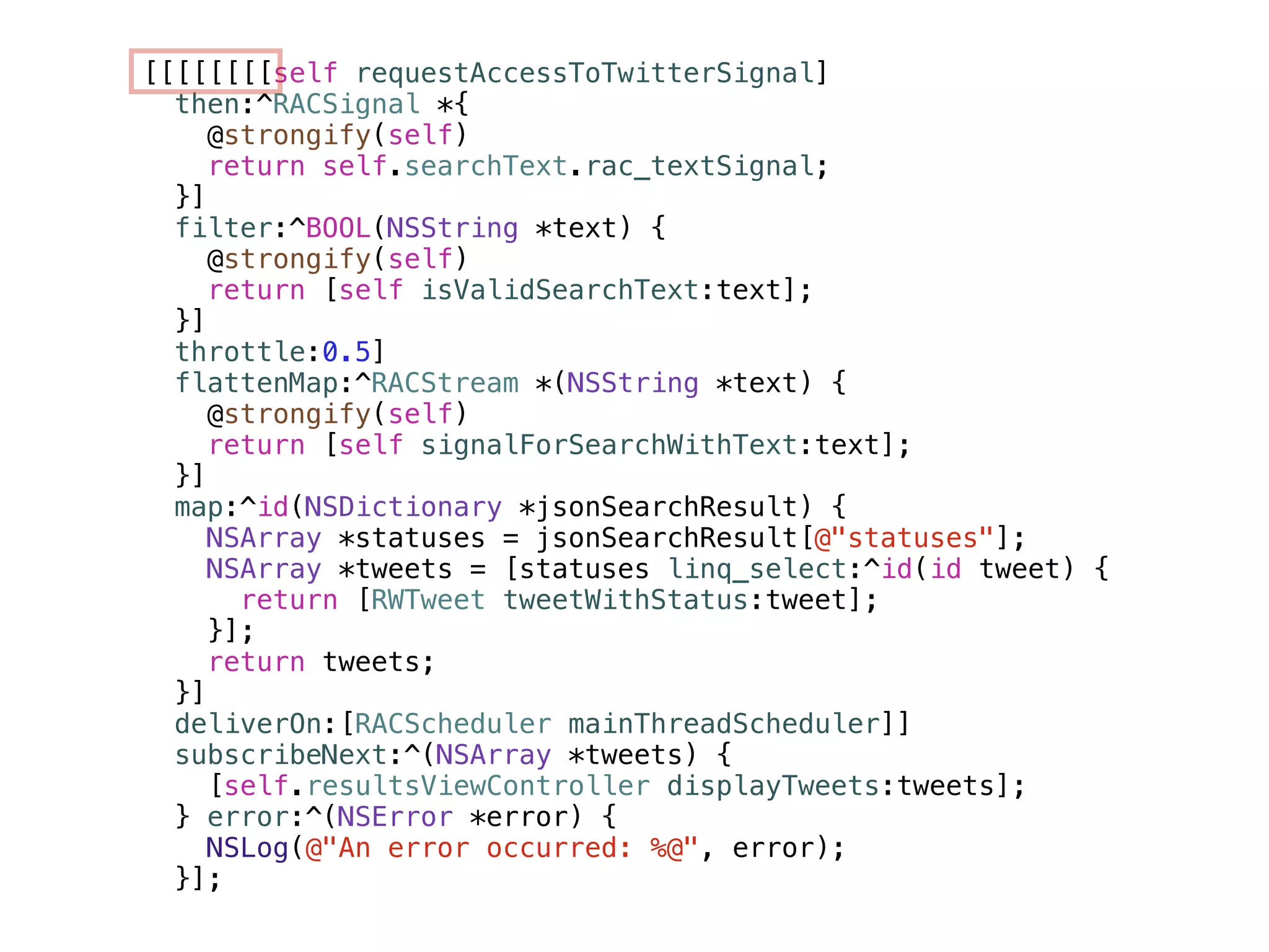 [[[[[[[[self requestAccessToTwitterSignal] 
then:^RACSignal *{ 
@strongify(self) 
return self.searchText.rac_textSignal; 
}] 
filter:^BOOL(NSString *text) { 
@strongify(self) 
return [self isValidSearchText:text]; 
}] 
throttle:0.5] 
flattenMap:^RACStream *(NSString *text) { 
@strongify(self) 
return [self signalForSearchWithText:text]; 
}] 
map:^id(NSDictionary *jsonSearchResult) { 
NSArray *statuses = jsonSearchResult[@"statuses"]; 
NSArray *tweets = [statuses linq_select:^id(id tweet) { 
return [RWTweet tweetWithStatus:tweet]; 
}]; 
return tweets; 
}] 
deliverOn:[RACScheduler mainThreadScheduler]] 
subscribeNext:^(NSArray *tweets) { 
[self.resultsViewController displayTweets:tweets]; 
} error:^(NSError *error) { 
NSLog(@"An error occurred: %@", error); 
}]; 
 