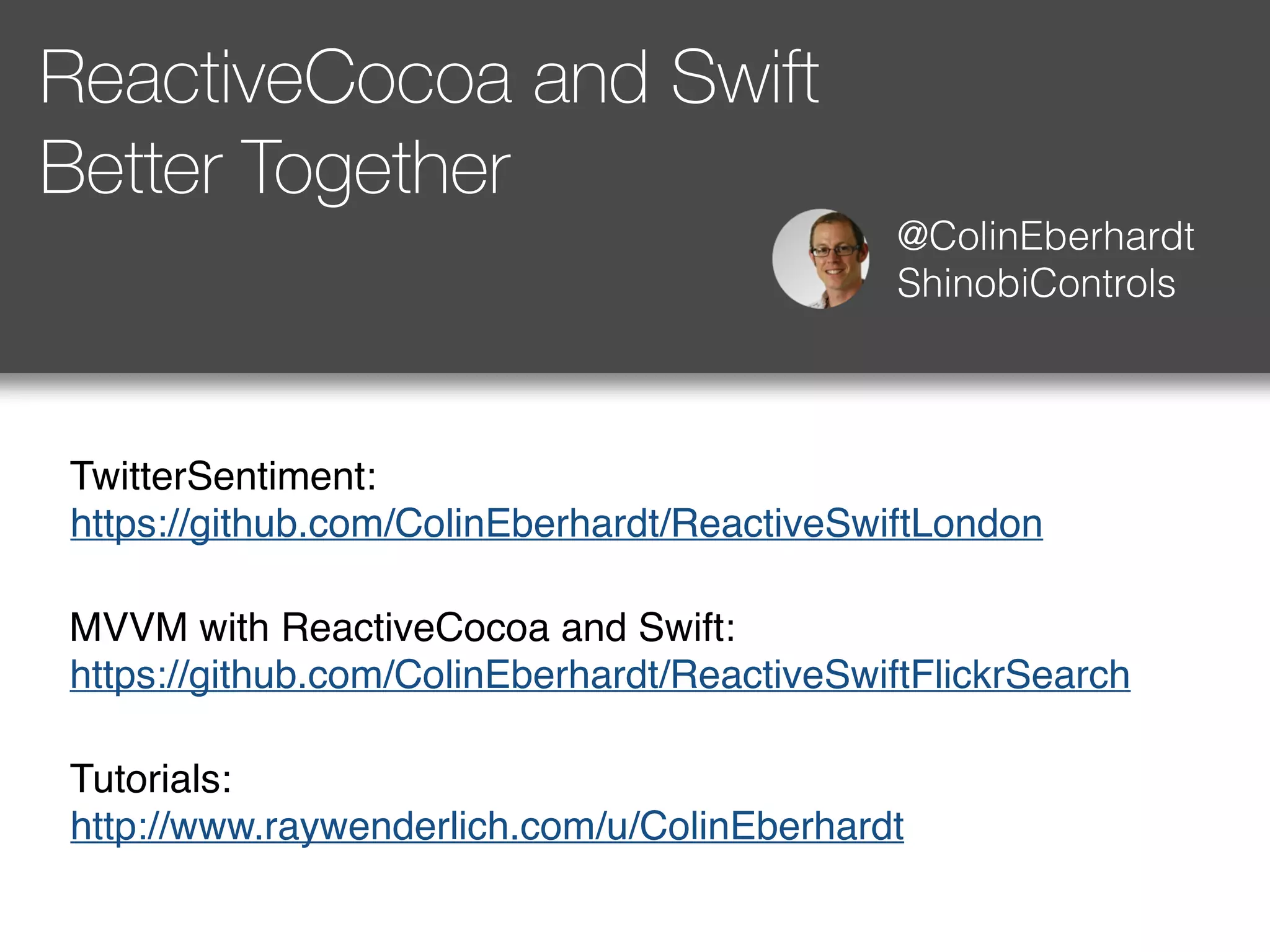 ReactiveCocoa and Swift 
Better Together 
@ColinEberhardt 
ShinobiControls 
TwitterSentiment: 
https://github.com/ColinEberhardt/ReactiveSwiftLondon 
MVVM with ReactiveCocoa and Swift: 
https://github.com/ColinEberhardt/ReactiveSwiftFlickrSearch 
Tutorials: 
http://www.raywenderlich.com/u/ColinEberhardt 
