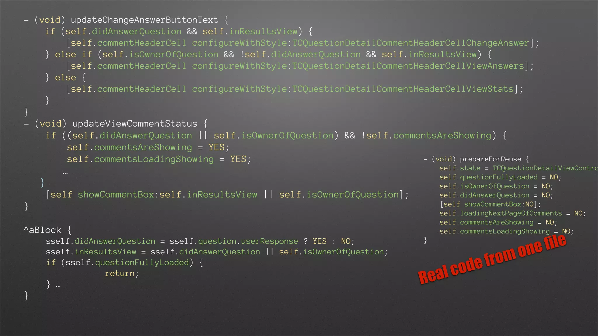 - (void) updateChangeAnswerButtonText {
if (self.didAnswerQuestion && self.inResultsView) {
[self.commentHeaderCell configureWithStyle:TCQuestionDetailCommentHeaderCellChangeAnswer];
} else if (self.isOwnerOfQuestion && !self.didAnswerQuestion && self.inResultsView) {
[self.commentHeaderCell configureWithStyle:TCQuestionDetailCommentHeaderCellViewAnswers];
} else {
[self.commentHeaderCell configureWithStyle:TCQuestionDetailCommentHeaderCellViewStats];
}
}
- (void) updateViewCommentStatus {
if ((self.didAnswerQuestion || self.isOwnerOfQuestion) && !self.commentsAreShowing) {
self.commentsAreShowing = YES;
- (void) prepareForReuse {
self.commentsLoadingShowing = YES;
self.state = TCQuestionDetailViewContro
…
self.questionFullyLoaded = NO;
}
self.isOwnerOfQuestion = NO;
self.didAnswerQuestion = NO;
[self showCommentBox:self.inResultsView || self.isOwnerOfQuestion];
[self showCommentBox:NO];
}
self.loadingNextPageOfComments = NO;
self.commentsAreShowing = NO;
self.commentsLoadingShowing = NO;

!

^aBlock {
sself.didAnswerQuestion = sself.question.userResponse ? YES : NO;
sself.inResultsView = sself.didAnswerQuestion || self.isOwnerOfQuestion;
if (sself.questionFullyLoaded) {
return;
} …

}

}

l co
Rea

rom
ef
d

file
one

 